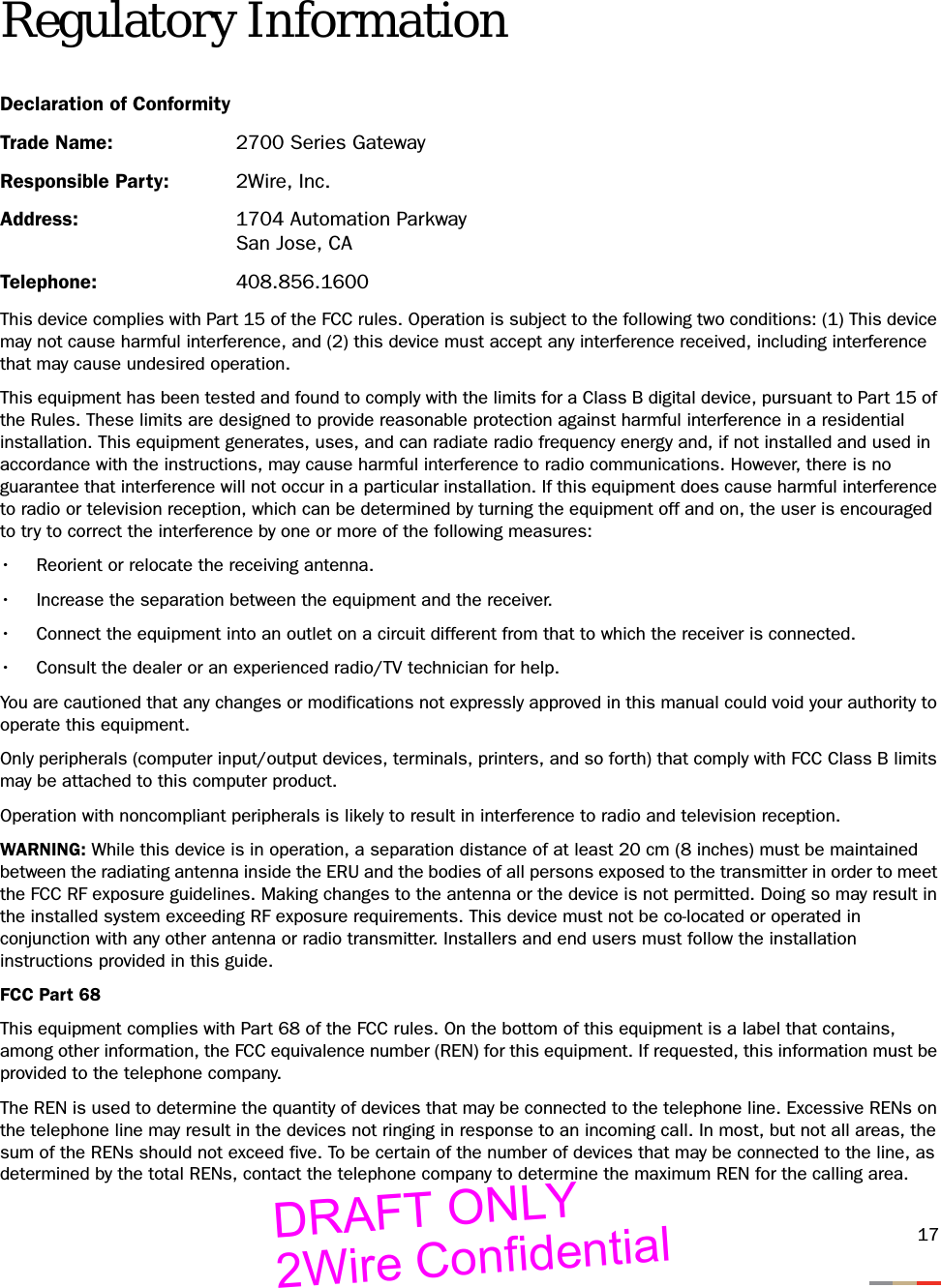17Regulatory InformationDeclaration of ConformityTrade Name:  2700 Series GatewayResponsible Party:  2Wire, Inc.Address: 1704 Automation ParkwaySan Jose, CATelephone: 408.856.1600This device complies with Part 15 of the FCC rules. Operation is subject to the following two conditions: (1) This device may not cause harmful interference, and (2) this device must accept any interference received, including interference that may cause undesired operation.This equipment has been tested and found to comply with the limits for a Class B digital device, pursuant to Part 15 of the Rules. These limits are designed to provide reasonable protection against harmful interference in a residential installation. This equipment generates, uses, and can radiate radio frequency energy and, if not installed and used in accordance with the instructions, may cause harmful interference to radio communications. However, there is no guarantee that interference will not occur in a particular installation. If this equipment does cause harmful interference to radio or television reception, which can be determined by turning the equipment off and on, the user is encouraged to try to correct the interference by one or more of the following measures:• Reorient or relocate the receiving antenna.• Increase the separation between the equipment and the receiver.• Connect the equipment into an outlet on a circuit different from that to which the receiver is connected.• Consult the dealer or an experienced radio/TV technician for help.You are cautioned that any changes or modifications not expressly approved in this manual could void your authority to operate this equipment.Only peripherals (computer input/output devices, terminals, printers, and so forth) that comply with FCC Class B limits may be attached to this computer product. Operation with noncompliant peripherals is likely to result in interference to radio and television reception.WARNING: While this device is in operation, a separation distance of at least 20 cm (8 inches) must be maintained between the radiating antenna inside the ERU and the bodies of all persons exposed to the transmitter in order to meet the FCC RF exposure guidelines. Making changes to the antenna or the device is not permitted. Doing so may result in the installed system exceeding RF exposure requirements. This device must not be co-located or operated in conjunction with any other antenna or radio transmitter. Installers and end users must follow the installation instructions provided in this guide.FCC Part 68This equipment complies with Part 68 of the FCC rules. On the bottom of this equipment is a label that contains, among other information, the FCC equivalence number (REN) for this equipment. If requested, this information must be provided to the telephone company.The REN is used to determine the quantity of devices that may be connected to the telephone line. Excessive RENs on the telephone line may result in the devices not ringing in response to an incoming call. In most, but not all areas, the sum of the RENs should not exceed five. To be certain of the number of devices that may be connected to the line, as determined by the total RENs, contact the telephone company to determine the maximum REN for the calling area. DRAFT ONLY2Wire Confidential