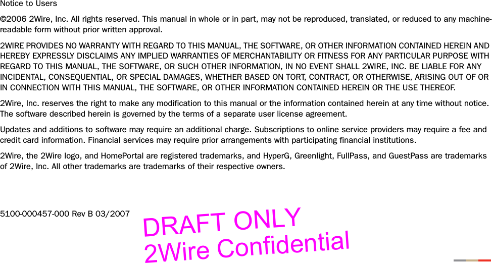 Notice to Users©2006 2Wire, Inc. All rights reserved. This manual in whole or in part, may not be reproduced, translated, or reduced to any machine-readable form without prior written approval.2WIRE PROVIDES NO WARRANTY WITH REGARD TO THIS MANUAL, THE SOFTWARE, OR OTHER INFORMATION CONTAINED HEREIN AND HEREBY EXPRESSLY DISCLAIMS ANY IMPLIED WARRANTIES OF MERCHANTABILITY OR FITNESS FOR ANY PARTICULAR PURPOSE WITH REGARD TO THIS MANUAL, THE SOFTWARE, OR SUCH OTHER INFORMATION, IN NO EVENT SHALL 2WIRE, INC. BE LIABLE FOR ANY INCIDENTAL, CONSEQUENTIAL, OR SPECIAL DAMAGES, WHETHER BASED ON TORT, CONTRACT, OR OTHERWISE, ARISING OUT OF OR IN CONNECTION WITH THIS MANUAL, THE SOFTWARE, OR OTHER INFORMATION CONTAINED HEREIN OR THE USE THEREOF. 2Wire, Inc. reserves the right to make any modification to this manual or the information contained herein at any time without notice. The software described herein is governed by the terms of a separate user license agreement. Updates and additions to software may require an additional charge. Subscriptions to online service providers may require a fee and credit card information. Financial services may require prior arrangements with participating financial institutions.2Wire, the 2Wire logo, and HomePortal are registered trademarks, and HyperG, Greenlight, FullPass, and GuestPass are trademarks of 2Wire, Inc. All other trademarks are trademarks of their respective owners.5100-000457-000 Rev B 03/2007DRAFT ONLY2Wire Confidential