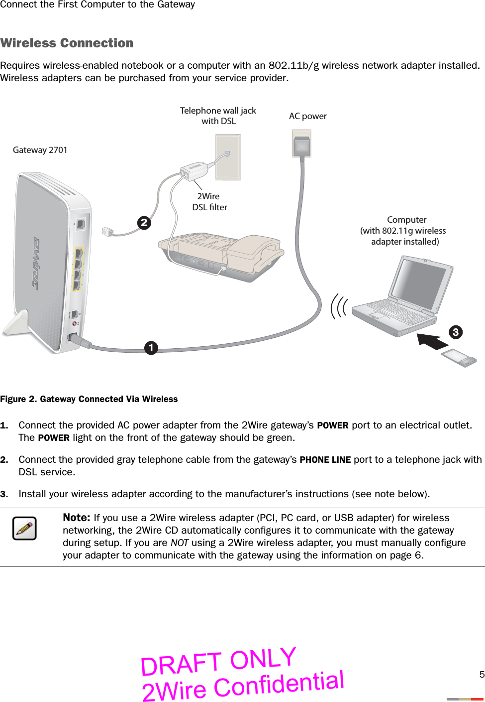 Connect the First Computer to the Gateway5Wireless ConnectionRequires wireless-enabled notebook or a computer with an 802.11b/g wireless network adapter installed. Wireless adapters can be purchased from your service provider.Figure 2. Gateway Connected Via Wireless1. Connect the provided AC power adapter from the 2Wire gateway’s POWER port to an electrical outlet. The POWER light on the front of the gateway should be green.2. Connect the provided gray telephone cable from the gateway’s PHONE LINE port to a telephone jack with DSL service.3. Install your wireless adapter according to the manufacturer’s instructions (see note below).Note: If you use a 2Wire wireless adapter (PCI, PC card, or USB adapter) for wireless networking, the 2Wire CD automatically configures it to communicate with the gateway during setup. If you are NOT using a 2Wire wireless adapter, you must manually configure your adapter to communicate with the gateway using the information on page 6.DSLPHONE LINESPOWERRESET2AC power2Wire DSL lterTelephone wall jackwith DSLComputer(with 802.11g wirelessadapter installed)Gateway 2701DRAFT ONLY2Wire Confidential