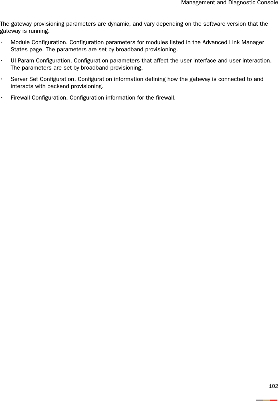 Management and Diagnostic Console102The gateway provisioning parameters are dynamic, and vary depending on the software version that the gateway is running.• Module Configuration. Configuration parameters for modules listed in the Advanced Link Manager States page. The parameters are set by broadband provisioning.• UI Param Configuration. Configuration parameters that affect the user interface and user interaction. The parameters are set by broadband provisioning.• Server Set Configuration. Configuration information defining how the gateway is connected to and interacts with backend provisioning.• Firewall Configuration. Configuration information for the firewall.