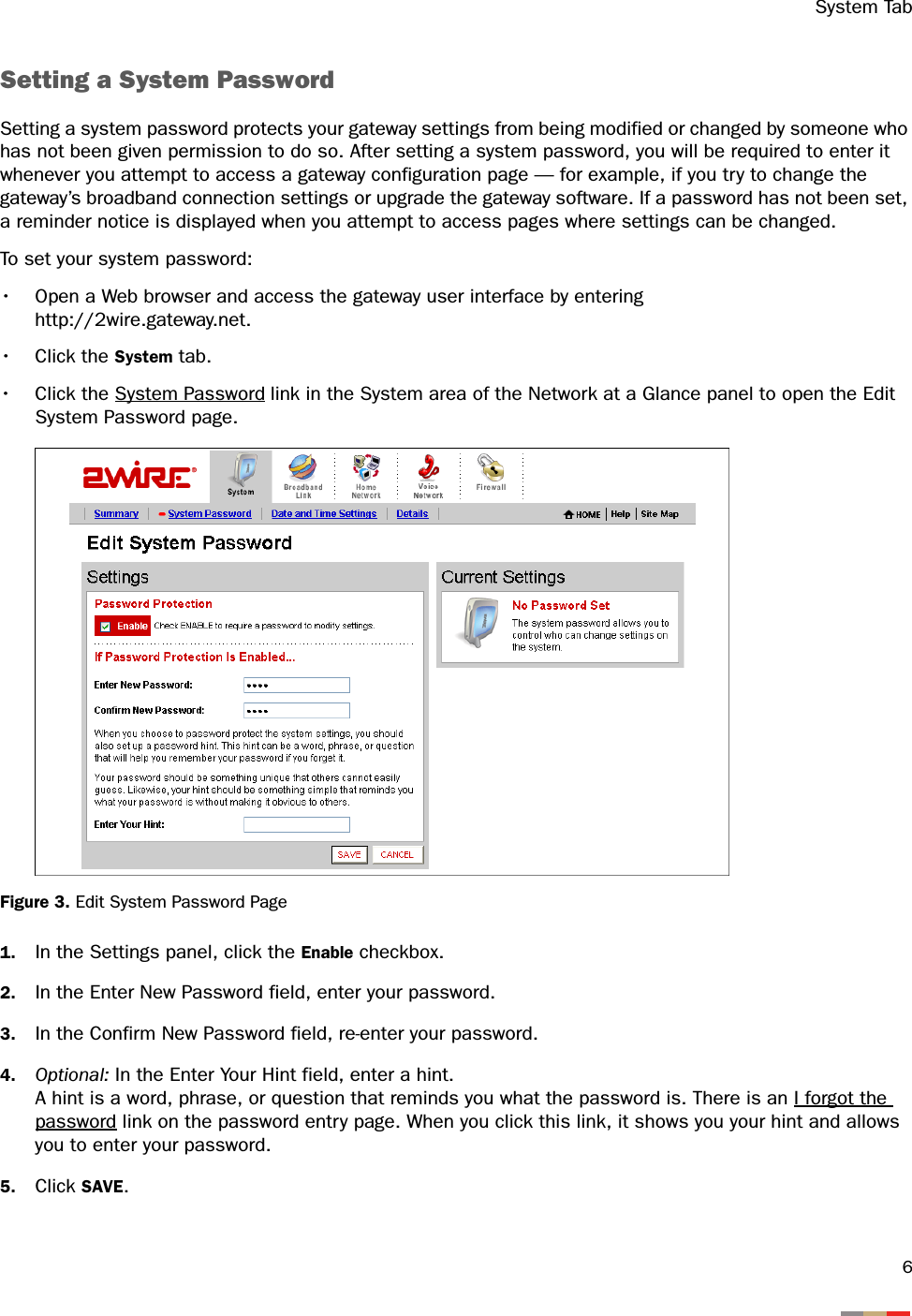 System Tab6Setting a System PasswordSetting a system password protects your gateway settings from being modified or changed by someone who has not been given permission to do so. After setting a system password, you will be required to enter it whenever you attempt to access a gateway configuration page — for example, if you try to change the gateway’s broadband connection settings or upgrade the gateway software. If a password has not been set, a reminder notice is displayed when you attempt to access pages where settings can be changed.To set your system password: • Open a Web browser and access the gateway user interface by enteringhttp://2wire.gateway.net.• Click the System tab.• Click the System Password link in the System area of the Network at a Glance panel to open the Edit System Password page.Figure 3. Edit System Password Page1. In the Settings panel, click the Enable checkbox. 2. In the Enter New Password field, enter your password. 3. In the Confirm New Password field, re-enter your password. 4. Optional: In the Enter Your Hint field, enter a hint. A hint is a word, phrase, or question that reminds you what the password is. There is an I forgot the password link on the password entry page. When you click this link, it shows you your hint and allows you to enter your password.5. Click SAVE. 