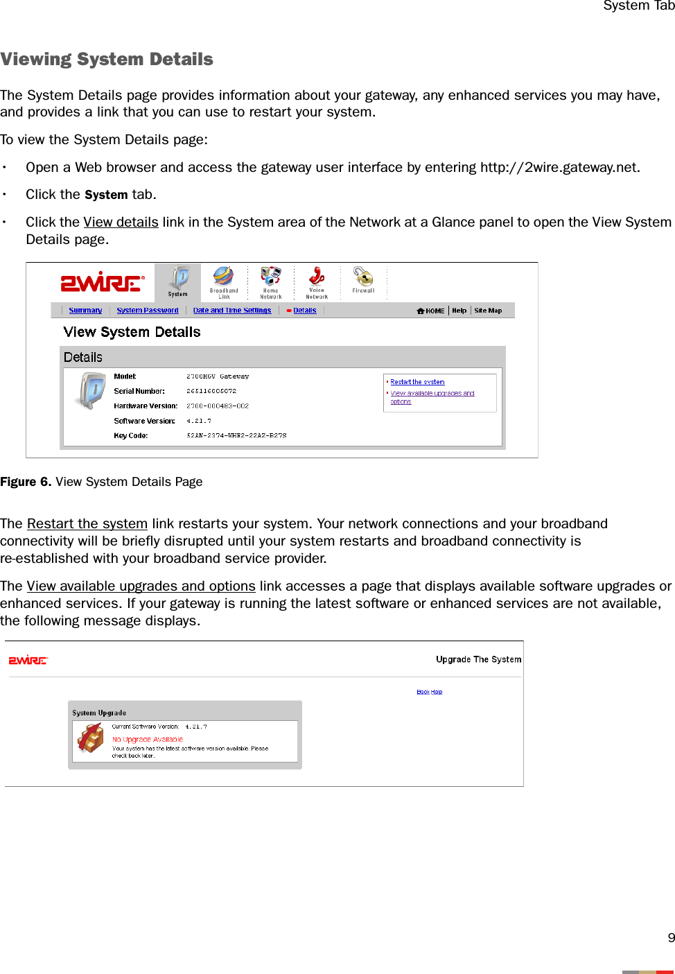 System Tab9Viewing System DetailsThe System Details page provides information about your gateway, any enhanced services you may have, and provides a link that you can use to restart your system. To view the System Details page:• Open a Web browser and access the gateway user interface by entering http://2wire.gateway.net.• Click the System tab.• Click the View details link in the System area of the Network at a Glance panel to open the View System Details page.Figure 6. View System Details PageThe Restart the system link restarts your system. Your network connections and your broadband connectivity will be briefly disrupted until your system restarts and broadband connectivity is re-established with your broadband service provider. The View available upgrades and options link accesses a page that displays available software upgrades or enhanced services. If your gateway is running the latest software or enhanced services are not available, the following message displays.