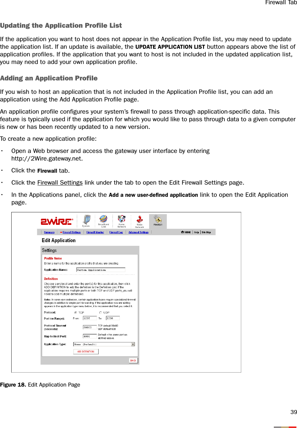 Firewall Tab39Updating the Application Profile ListIf the application you want to host does not appear in the Application Profile list, you may need to update the application list. If an update is available, the UPDATE APPLICATION LIST button appears above the list of application profiles. If the application that you want to host is not included in the updated application list, you may need to add your own application profile.Adding an Application ProfileIf you wish to host an application that is not included in the Application Profile list, you can add an application using the Add Application Profile page.An application profile configures your system’s firewall to pass through application-specific data. This feature is typically used if the application for which you would like to pass through data to a given computer is new or has been recently updated to a new version.To create a new application profile:• Open a Web browser and access the gateway user interface by enteringhttp://2Wire.gateway.net.• Click the Firewall tab.• Click the Firewall Settings link under the tab to open the Edit Firewall Settings page.• In the Applications panel, click the Add a new user-defined application link to open the Edit Application page.Figure 18. Edit Application Page