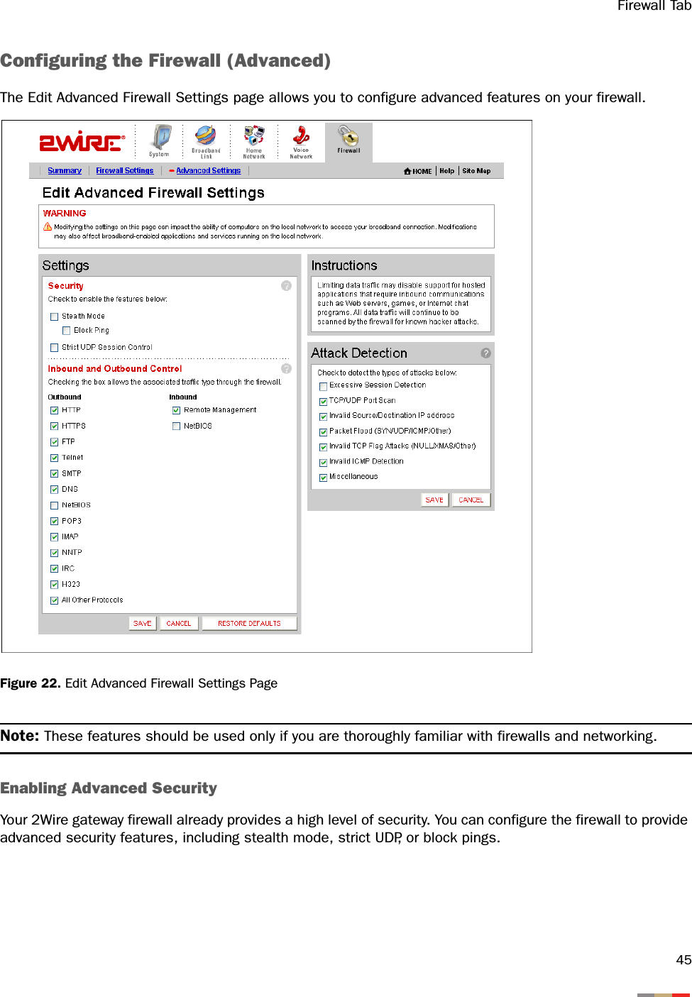 Firewall Tab45Configuring the Firewall (Advanced)The Edit Advanced Firewall Settings page allows you to configure advanced features on your firewall.Figure 22. Edit Advanced Firewall Settings PageNote: These features should be used only if you are thoroughly familiar with firewalls and networking.Enabling Advanced SecurityYour 2Wire gateway firewall already provides a high level of security. You can configure the firewall to provide advanced security features, including stealth mode, strict UDP, or block pings.