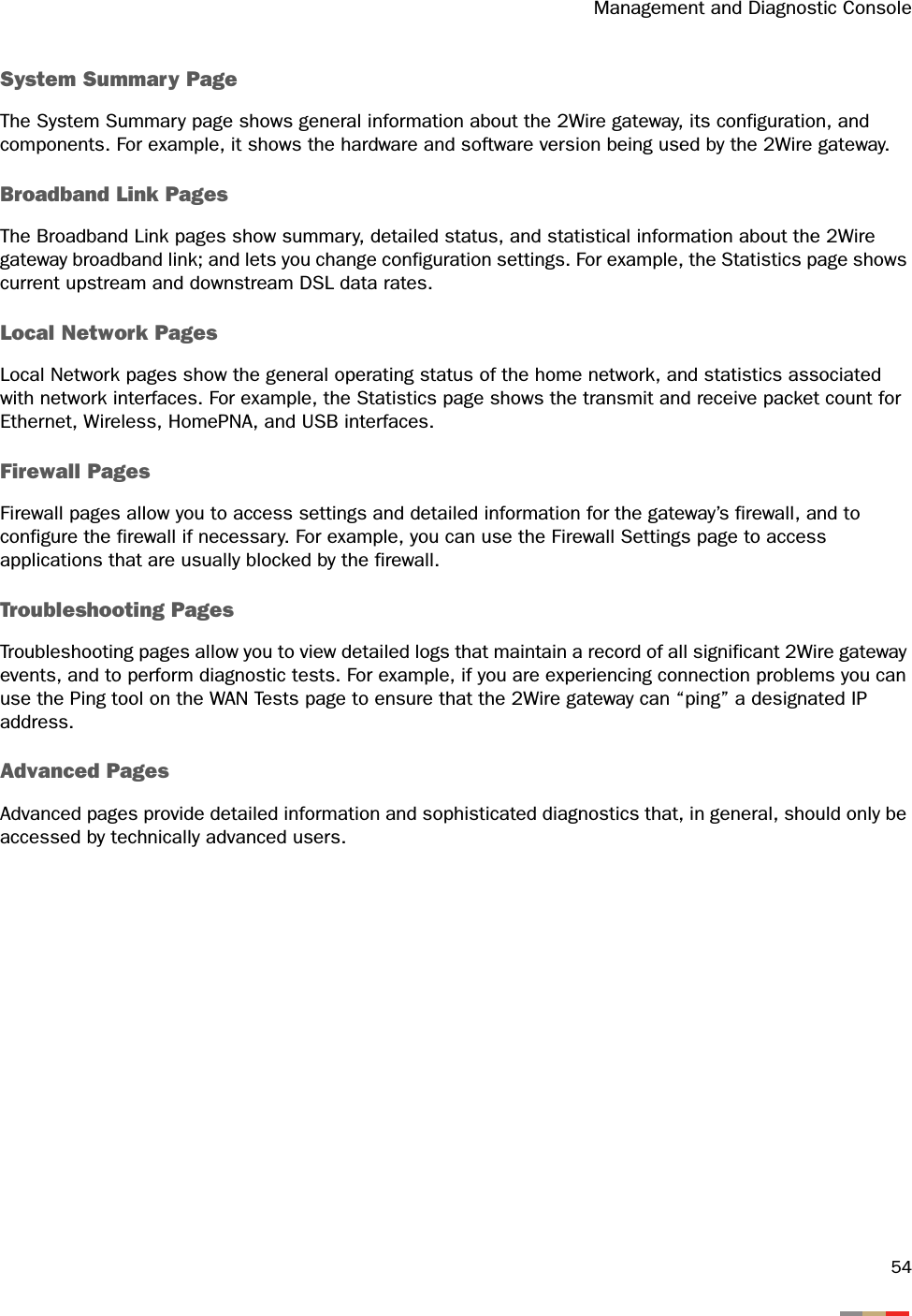 Management and Diagnostic Console54System Summary PageThe System Summary page shows general information about the 2Wire gateway, its configuration, and components. For example, it shows the hardware and software version being used by the 2Wire gateway.Broadband Link PagesThe Broadband Link pages show summary, detailed status, and statistical information about the 2Wire gateway broadband link; and lets you change configuration settings. For example, the Statistics page shows current upstream and downstream DSL data rates.Local Network PagesLocal Network pages show the general operating status of the home network, and statistics associated with network interfaces. For example, the Statistics page shows the transmit and receive packet count for Ethernet, Wireless, HomePNA, and USB interfaces.Firewall PagesFirewall pages allow you to access settings and detailed information for the gateway’s firewall, and to configure the firewall if necessary. For example, you can use the Firewall Settings page to access applications that are usually blocked by the firewall.Troubleshooting PagesTroubleshooting pages allow you to view detailed logs that maintain a record of all significant 2Wire gateway events, and to perform diagnostic tests. For example, if you are experiencing connection problems you can use the Ping tool on the WAN Tests page to ensure that the 2Wire gateway can “ping” a designated IP address.Advanced PagesAdvanced pages provide detailed information and sophisticated diagnostics that, in general, should only be accessed by technically advanced users. 