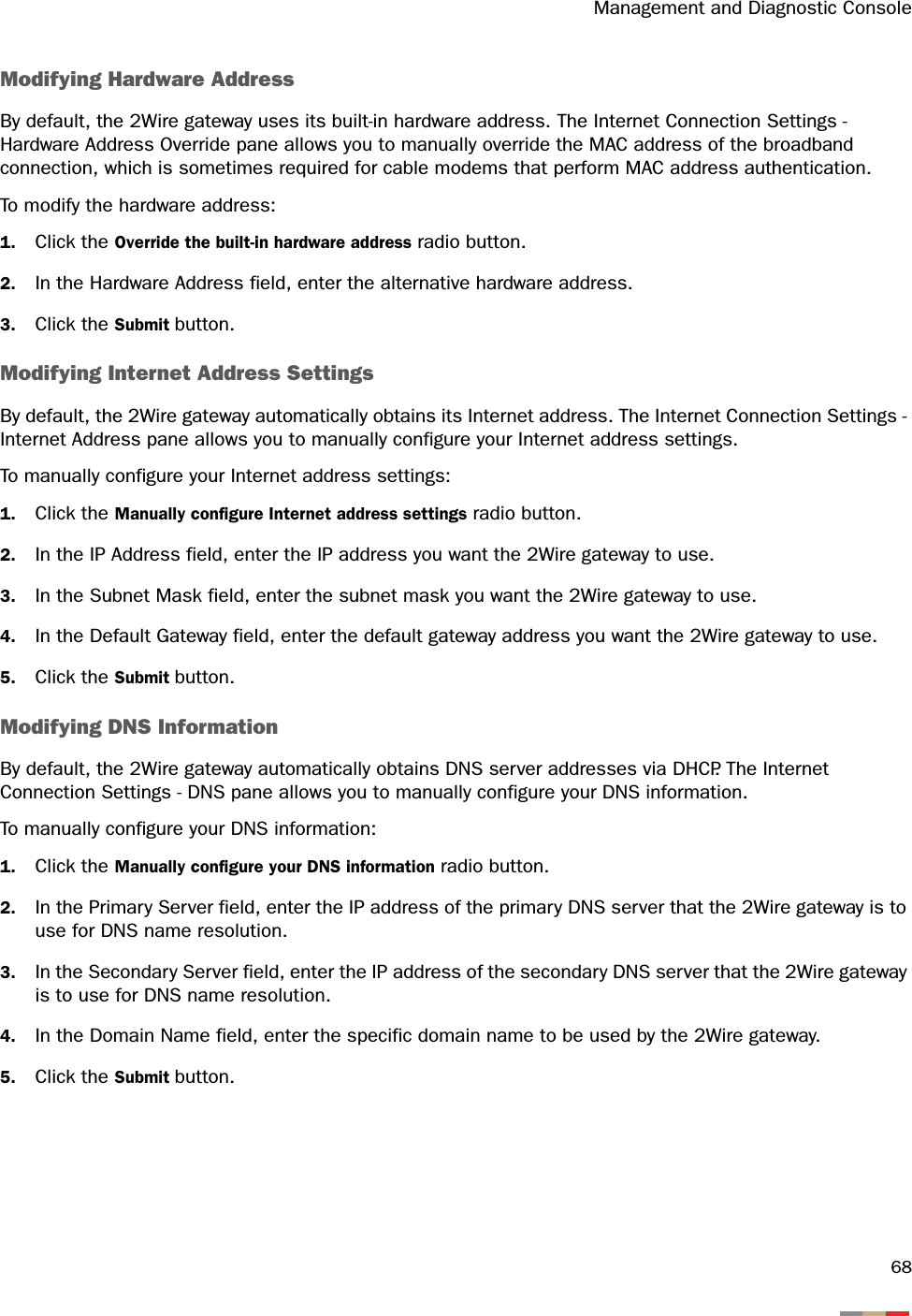 Management and Diagnostic Console68Modifying Hardware AddressBy default, the 2Wire gateway uses its built-in hardware address. The Internet Connection Settings - Hardware Address Override pane allows you to manually override the MAC address of the broadband connection, which is sometimes required for cable modems that perform MAC address authentication.To modify the hardware address:1. Click the Override the built-in hardware address radio button.2. In the Hardware Address field, enter the alternative hardware address.3. Click the Submit button.Modifying Internet Address SettingsBy default, the 2Wire gateway automatically obtains its Internet address. The Internet Connection Settings - Internet Address pane allows you to manually configure your Internet address settings.To manually configure your Internet address settings:1. Click the Manually configure Internet address settings radio button.2. In the IP Address field, enter the IP address you want the 2Wire gateway to use.3. In the Subnet Mask field, enter the subnet mask you want the 2Wire gateway to use.4. In the Default Gateway field, enter the default gateway address you want the 2Wire gateway to use.5. Click the Submit button.Modifying DNS InformationBy default, the 2Wire gateway automatically obtains DNS server addresses via DHCP. The Internet Connection Settings - DNS pane allows you to manually configure your DNS information.To manually configure your DNS information:1. Click the Manually configure your DNS information radio button.2. In the Primary Server field, enter the IP address of the primary DNS server that the 2Wire gateway is to use for DNS name resolution.3. In the Secondary Server field, enter the IP address of the secondary DNS server that the 2Wire gateway is to use for DNS name resolution.4. In the Domain Name field, enter the specific domain name to be used by the 2Wire gateway.5. Click the Submit button.