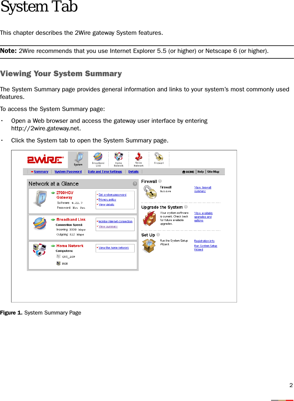 2System TabThis chapter describes the 2Wire gateway System features.Note: 2Wire recommends that you use Internet Explorer 5.5 (or higher) or Netscape 6 (or higher).Viewing Your System SummaryThe System Summary page provides general information and links to your system’s most commonly used features. To access the System Summary page:• Open a Web browser and access the gateway user interface by enteringhttp://2wire.gateway.net.• Click the System tab to open the System Summary page.Figure 1. System Summary Page