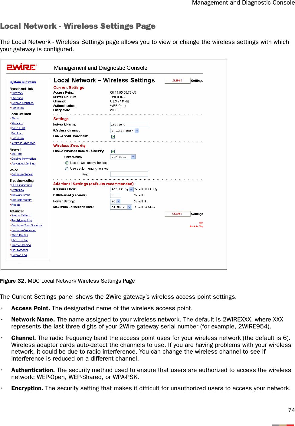 Management and Diagnostic Console74Local Network - Wireless Settings PageThe Local Network - Wireless Settings page allows you to view or change the wireless settings with which your gateway is configured.Figure 32. MDC Local Network Wireless Settings PageThe Current Settings panel shows the 2Wire gateway’s wireless access point settings.•Access Point. The designated name of the wireless access point.•Network Name. The name assigned to your wireless network. The default is 2WIREXXX, where XXX represents the last three digits of your 2Wire gateway serial number (for example, 2WIRE954).•Channel. The radio frequency band the access point uses for your wireless network (the default is 6). Wireless adapter cards auto-detect the channels to use. If you are having problems with your wireless network, it could be due to radio interference. You can change the wireless channel to see if interference is reduced on a different channel.•Authentication. The security method used to ensure that users are authorized to access the wireless network: WEP-Open, WEP-Shared, or WPA-PSK.•Encryption. The security setting that makes it difficult for unauthorized users to access your network.