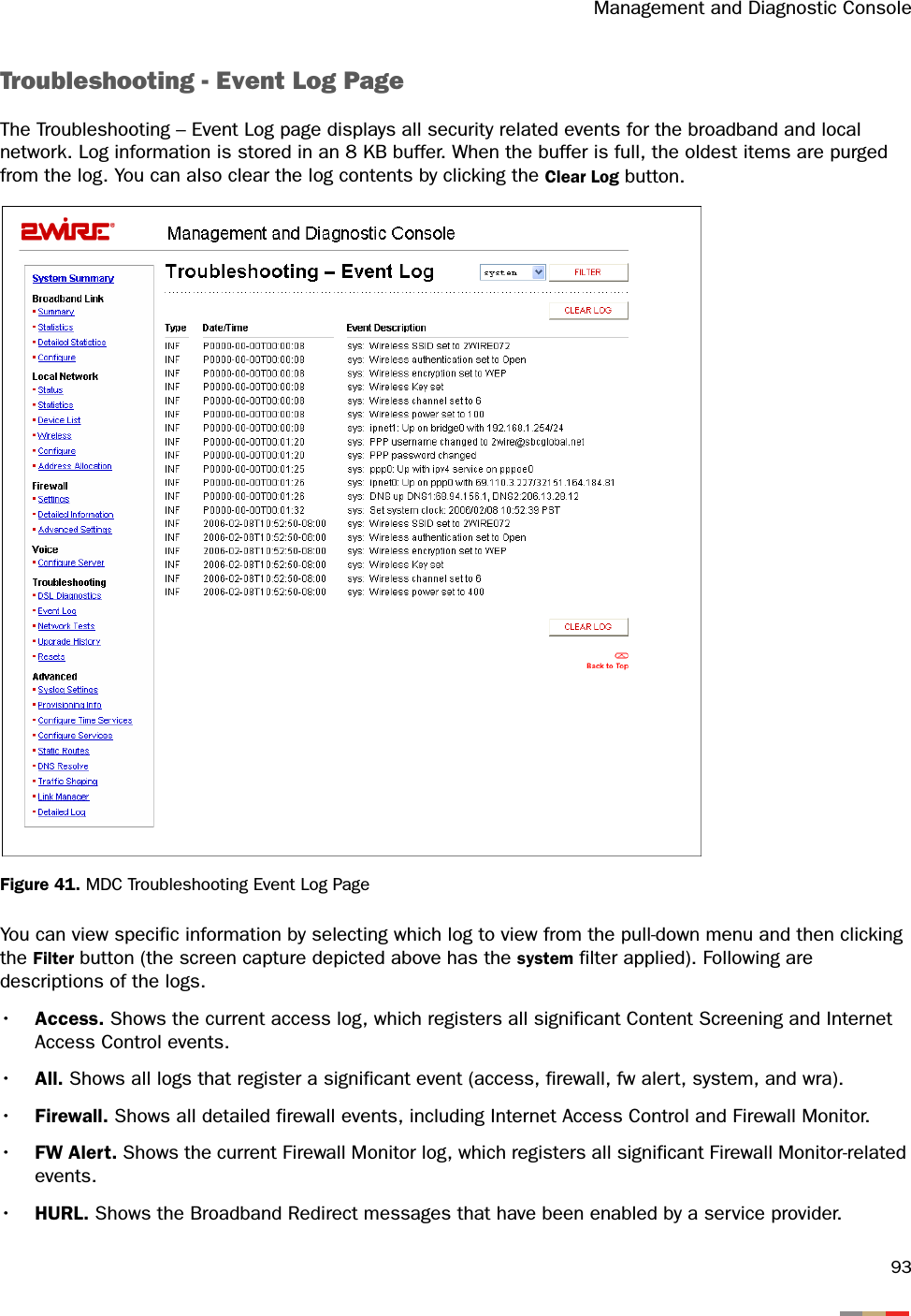 Management and Diagnostic Console93Troubleshooting - Event Log PageThe Troubleshooting – Event Log page displays all security related events for the broadband and local network. Log information is stored in an 8 KB buffer. When the buffer is full, the oldest items are purged from the log. You can also clear the log contents by clicking the Clear Log button. Figure 41. MDC Troubleshooting Event Log PageYou can view specific information by selecting which log to view from the pull-down menu and then clicking the Filter button (the screen capture depicted above has the system filter applied). Following are descriptions of the logs.•Access. Shows the current access log, which registers all significant Content Screening and Internet Access Control events.•All. Shows all logs that register a significant event (access, firewall, fw alert, system, and wra).•Firewall. Shows all detailed firewall events, including Internet Access Control and Firewall Monitor.•FW Alert. Shows the current Firewall Monitor log, which registers all significant Firewall Monitor-related events.•HURL. Shows the Broadband Redirect messages that have been enabled by a service provider.