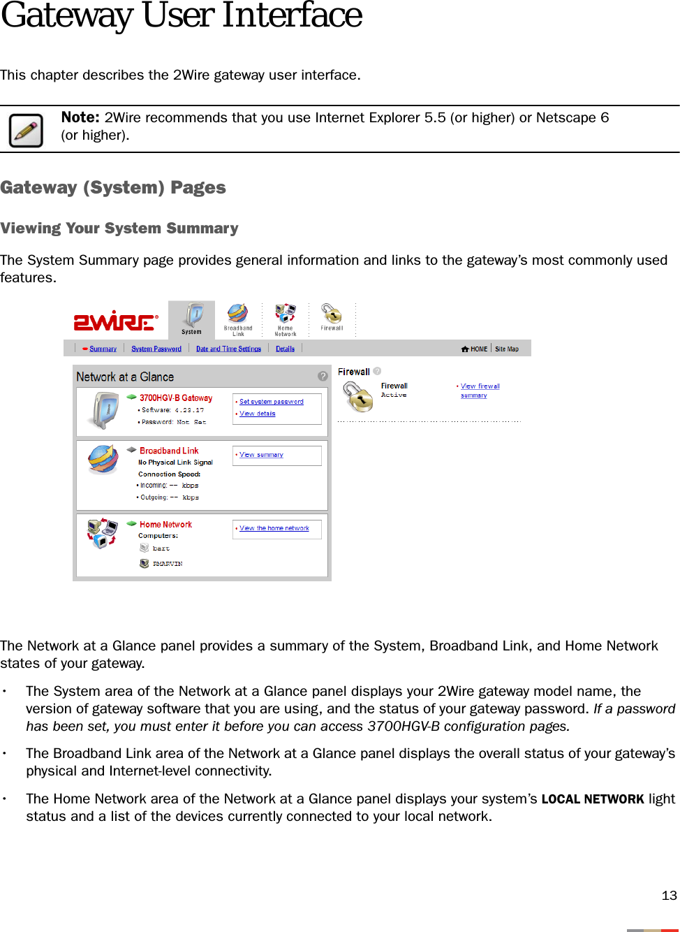 13Gateway User InterfaceThis chapter describes the 2Wire gateway user interface.Note: 2Wire recommends that you use Internet Explorer 5.5 (or higher) or Netscape 6 (or higher).Gateway (System) PagesViewing Your System SummaryThe System Summary page provides general information and links to the gateway’s most commonly used features.The Network at a Glance panel provides a summary of the System, Broadband Link, and Home Network states of your gateway.• The System area of the Network at a Glance panel displays your 2Wire gateway model name, the version of gateway software that you are using, and the status of your gateway password. If a password has been set, you must enter it before you can access 3700HGV-B configuration pages.• The Broadband Link area of the Network at a Glance panel displays the overall status of your gateway’s physical and Internet-level connectivity. • The Home Network area of the Network at a Glance panel displays your system’s LOCAL NETWORK light status and a list of the devices currently connected to your local network.