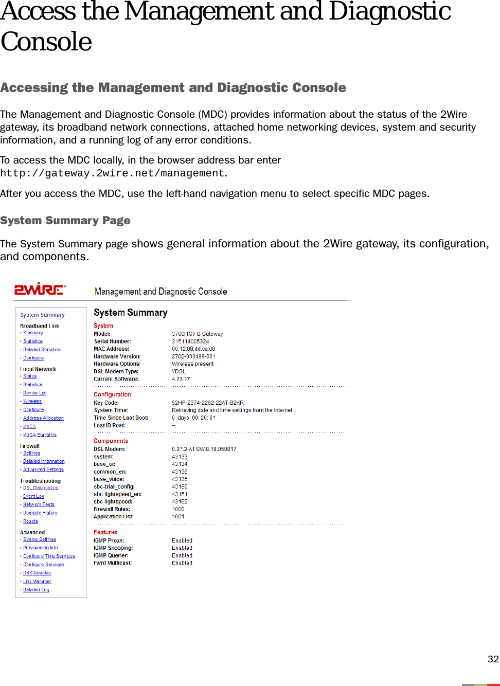 32Access the Management and Diagnostic ConsoleAccessing the Management and Diagnostic ConsoleThe Management and Diagnostic Console (MDC) provides information about the status of the 2Wire gateway, its broadband network connections, attached home networking devices, system and security information, and a running log of any error conditions.To access the MDC locally, in the browser address bar enter http://gateway.2wire.net/management.After you access the MDC, use the left-hand navigation menu to select specific MDC pages.System Summary PageThe System Summary page shows general information about the 2Wire gateway, its configuration, and components.