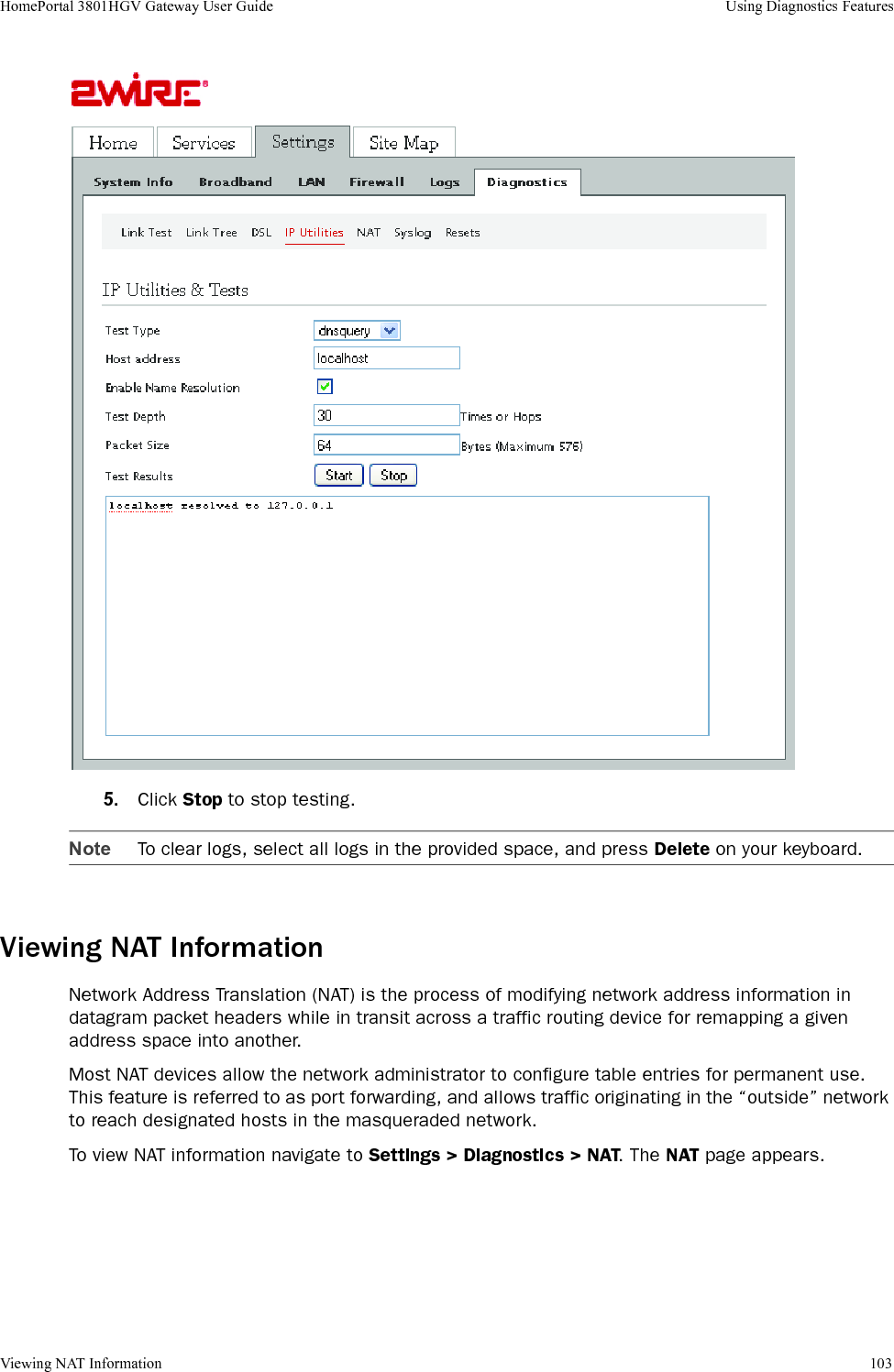 Viewing NAT Information 103HomePortal 3801HGV Gateway User Guide Using Diagnostics Features5. Click Stop to stop testing.Note To clear logs, select all logs in the provided space, and press Delete on your keyboard.Viewing NAT InformationNetwork Address Translation (NAT) is the process of modifying network address information in datagram packet headers while in transit across a traffic routing device for remapping a given address space into another.Most NAT devices allow the network administrator to configure table entries for permanent use. This feature is referred to as port forwarding, and allows traffic originating in the “outside” network to reach designated hosts in the masqueraded network.To view NAT information navigate to Settings &gt; Diagnostics &gt; NAT. The NAT page appears.