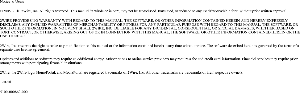 Notice to Users©2005–2010 2Wire, Inc. All rights reserved. This manual in whole or in part, may not be reproduced, translated, or reduced to any machine-readable form without prior written approval. 2WIRE PROVIDES NO WARRANTY WITH REGARD TO THIS MANUAL, THE SOFTWARE, OR OTHER INFORMATION CONTAINED HEREIN AND HEREBY EXPRESSLY DISCLAIMS ANY IMPLIED WARRANTIES OF MERCHANTABILITY OR FITNESS FOR ANY PARTICULAR PURPOSE WITH REGARD TO THIS MANUAL, THE SOFTWARE, OR SUCH OTHER INFORMATION, IN NO EVENT SHALL 2WIRE, INC. BE LIABLE FOR ANY INCIDENTAL, CONSEQUENTIAL, OR SPECIAL DAMAGES, WHETHER BASED ON TORT, CONTRACT, OR OTHERWISE, ARISING OUT OF OR IN CONNECTION WITH THIS MANUAL, THE SOFTWARE, OR OTHER INFORMATION CONTAINED HEREIN OR THE USE THEREOF. 2Wire, Inc. reserves the right to make any modification to this manual or the information contained herein at any time without notice. The software described herein is governed by the terms of a separate user license agreement. Updates and additions to software may require an additional charge. Subscriptions to online service providers may require a fee and credit card information. Financial services may require prior arrangements with participating financial institutions. 2Wire, the 2Wire logo, HomePortal, and MediaPortal are registered trademarks of 2Wire, Inc. All other trademarks are trademarks of their respective owners. 12020105100-000862-000