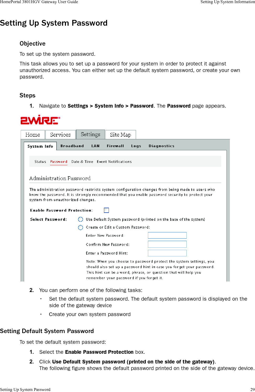 Setting Up System Password 29HomePortal 3801HGV Gateway User Guide Setting Up System InformationSetting Up System PasswordObjectiveTo set up the system password.This task allows you to set up a password for your system in order to protect it against unauthorized access. You can either set up the default system password, or create your own password.Steps1. Navigate to Settings &gt; System Info &gt; Password. The Password page appears.2. You can perform one of the following tasks:• Set the default system password. The default system password is displayed on the side of the gateway device• Create your own system passwordSetting Default System PasswordTo set the default system password:1. Select the Enable Password Protection box.2. Click Use Default System password (printed on the side of the gateway).The following figure shows the default password printed on the side of the gateway device.