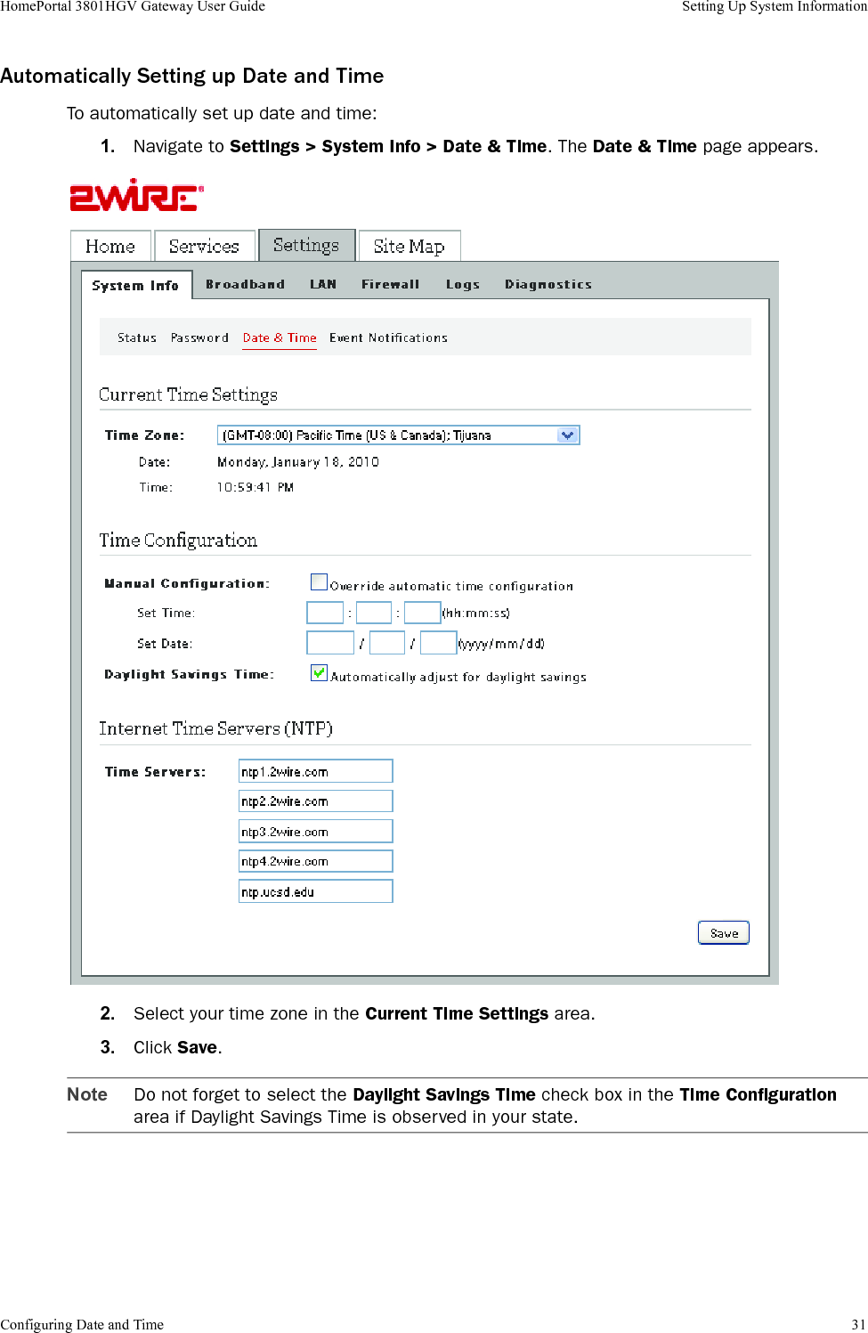 Configuring Date and Time 31HomePortal 3801HGV Gateway User Guide Setting Up System InformationAutomatically Setting up Date and TimeTo automatically set up date and time:1. Navigate to Settings &gt; System Info &gt; Date &amp; Time. The Date &amp; Time page appears.2. Select your time zone in the Current Time Settings area.3. Click Save.Note Do not forget to select the Daylight Savings Time check box in the Time Configuration area if Daylight Savings Time is observed in your state.