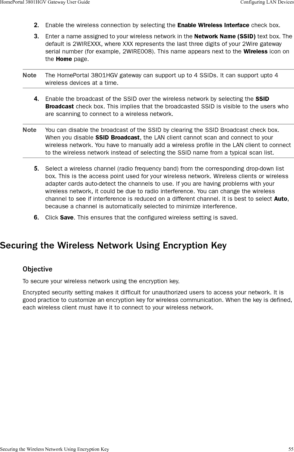 Securing the Wireless Network Using Encryption Key 55HomePortal 3801HGV Gateway User Guide Configuring LAN Devices2. Enable the wireless connection by selecting the Enable Wireless Interface check box. 3. Enter a name assigned to your wireless network in the Network Name (SSID) text box. The default is 2WIREXXX, where XXX represents the last three digits of your 2Wire gateway serial number (for example, 2WIRE008). This name appears next to the Wireless icon on the Home page.Note The HomePortal 3801HGV gateway can support up to 4 SSIDs. It can support upto 4 wireless devices at a time.4. Enable the broadcast of the SSID over the wireless network by selecting the SSID Broadcast check box. This implies that the broadcasted SSID is visible to the users who are scanning to connect to a wireless network.Note You can disable the broadcast of the SSID by clearing the SSID Broadcast check box.When you disable SSID Broadcast, the LAN client cannot scan and connect to your wireless network. You have to manually add a wireless profile in the LAN client to connect to the wireless network instead of selecting the SSID name from a typical scan list.5. Select a wireless channel (radio frequency band) from the corresponding drop-down list box. This is the access point used for your wireless network. Wireless clients or wireless adapter cards auto-detect the channels to use. If you are having problems with your wireless network, it could be due to radio interference. You can change the wireless channel to see if interference is reduced on a different channel. It is best to select Auto, because a channel is automatically selected to minimize interference.6. Click Save. This ensures that the configured wireless setting is saved.Securing the Wireless Network Using Encryption KeyObjectiveTo secure your wireless network using the encryption key. Encrypted security setting makes it difficult for unauthorized users to access your network. It is good practice to customize an encryption key for wireless communication. When the key is defined, each wireless client must have it to connect to your wireless network.