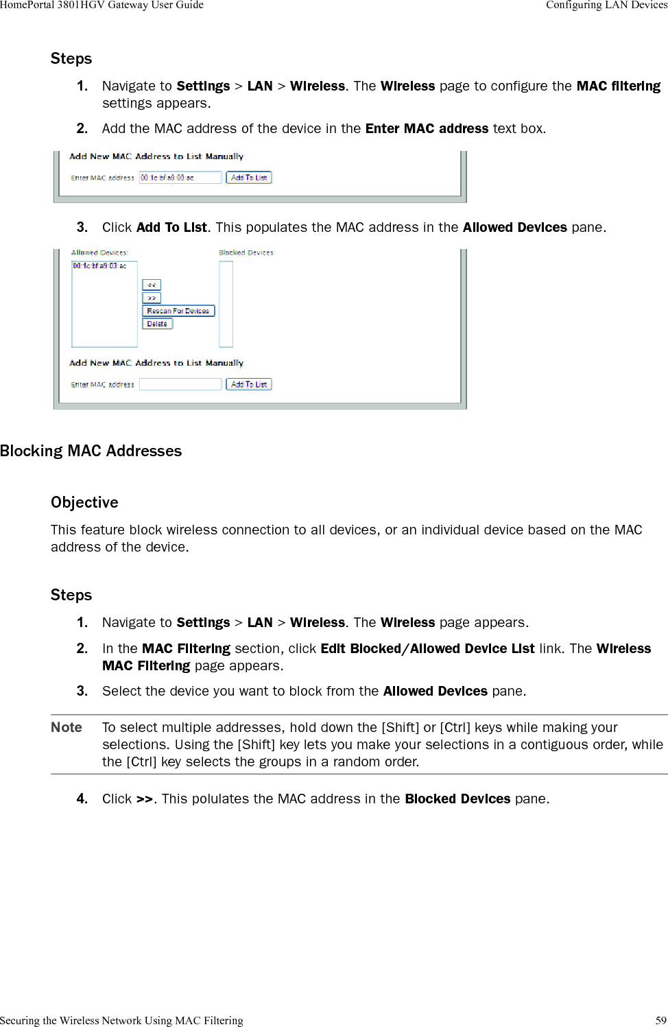 Securing the Wireless Network Using MAC Filtering 59HomePortal 3801HGV Gateway User Guide Configuring LAN DevicesSteps1. Navigate to Settings &gt; LAN &gt; Wireless. The Wireless page to configure the MAC filtering settings appears. 2. Add the MAC address of the device in the Enter MAC address text box.3. Click Add To List. This populates the MAC address in the Allowed Devices pane.Blocking MAC AddressesObjectiveThis feature block wireless connection to all devices, or an individual device based on the MAC address of the device. Steps1. Navigate to Settings &gt; LAN &gt; Wireless. The Wireless page appears.2. In the MAC Filtering section, click Edit Blocked/Allowed Device List link. The Wireless MAC Filtering page appears.3. Select the device you want to block from the Allowed Devices pane.Note To select multiple addresses, hold down the [Shift] or [Ctrl] keys while making your selections. Using the [Shift] key lets you make your selections in a contiguous order, while the [Ctrl] key selects the groups in a random order.4. Click &gt;&gt;. This polulates the MAC address in the Blocked Devices pane.