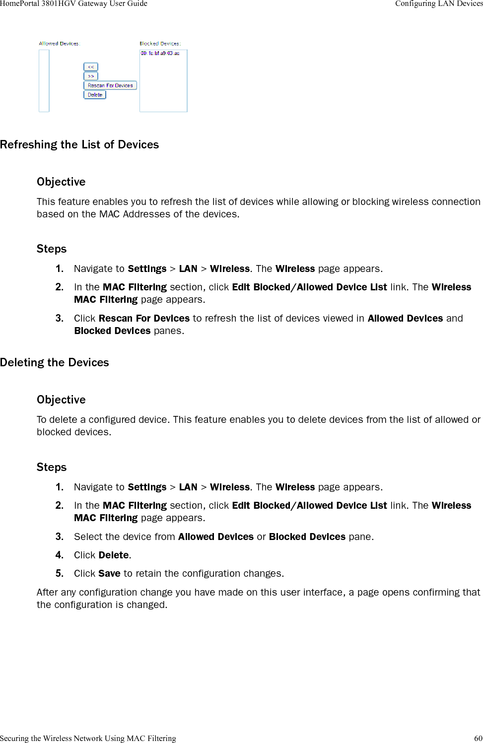 Securing the Wireless Network Using MAC Filtering 60HomePortal 3801HGV Gateway User Guide Configuring LAN DevicesRefreshing the List of DevicesObjectiveThis feature enables you to refresh the list of devices while allowing or blocking wireless connection based on the MAC Addresses of the devices.Steps1. Navigate to Settings &gt; LAN &gt; Wireless. The Wireless page appears.2. In the MAC Filtering section, click Edit Blocked/Allowed Device List link. The Wireless MAC Filtering page appears.3. Click Rescan For Devices to refresh the list of devices viewed in Allowed Devices and Blocked Devices panes.Deleting the DevicesObjectiveTo delete a configured device. This feature enables you to delete devices from the list of allowed or blocked devices.Steps1. Navigate to Settings &gt; LAN &gt; Wireless. The Wireless page appears.2. In the MAC Filtering section, click Edit Blocked/Allowed Device List link. The Wireless MAC Filtering page appears.3. Select the device from Allowed Devices or Blocked Devices pane.4. Click Delete.5. Click Save to retain the configuration changes.After any configuration change you have made on this user interface, a page opens confirming that the configuration is changed.