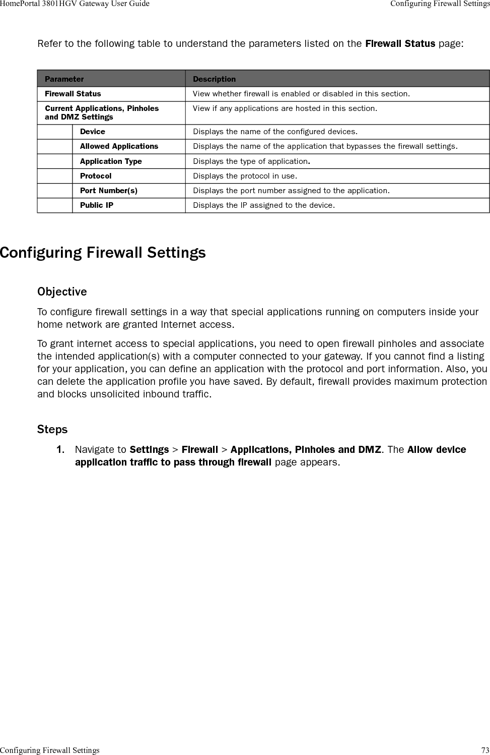 Configuring Firewall Settings 73HomePortal 3801HGV Gateway User Guide Configuring Firewall SettingsRefer to the following table to understand the parameters listed on the Firewall Status page:Configuring Firewall SettingsObjectiveTo configure firewall settings in a way that special applications running on computers inside your home network are granted Internet access. To grant internet access to special applications, you need to open firewall pinholes and associate the intended application(s) with a computer connected to your gateway. If you cannot find a listing for your application, you can define an application with the protocol and port information. Also, you can delete the application profile you have saved. By default, firewall provides maximum protection and blocks unsolicited inbound traffic.Steps1. Navigate to Settings &gt; Firewall &gt; Applications, Pinholes and DMZ. The Allow device application traffic to pass through firewall page appears.Parameter DescriptionFirewall Status View whether firewall is enabled or disabled in this section.Current Applications, Pinholes and DMZ SettingsView if any applications are hosted in this section.Device Displays the name of the configured devices.Allowed Applications Displays the name of the application that bypasses the firewall settings.Application Type Displays the type of application.Protocol Displays the protocol in use.Port Number(s) Displays the port number assigned to the application.Public IP Displays the IP assigned to the device.
