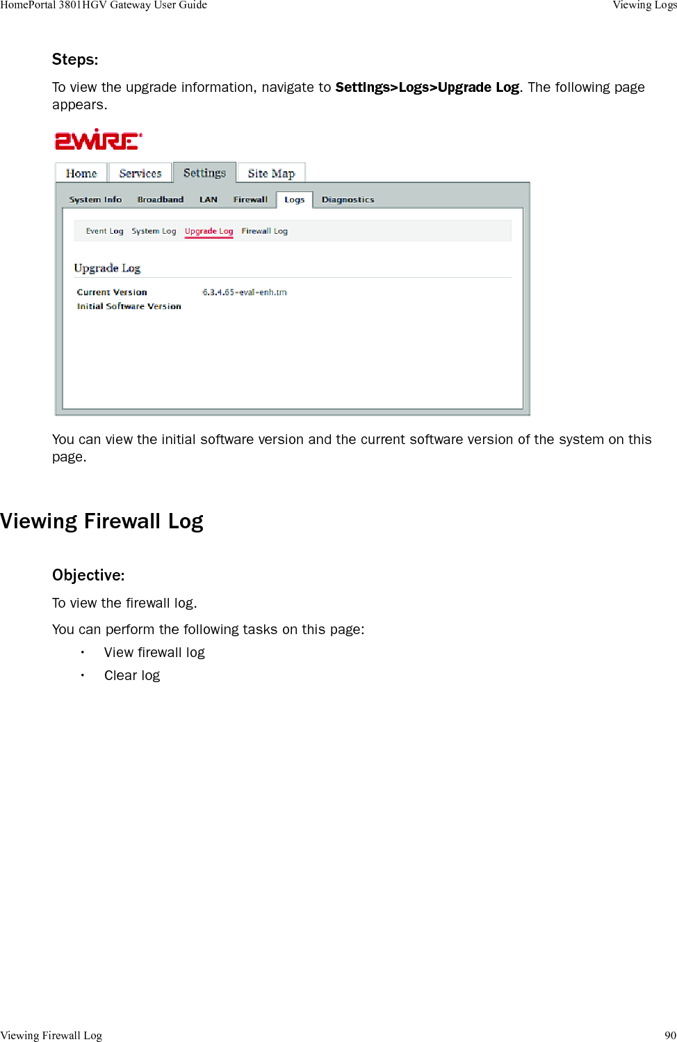 Viewing Firewall Log 90HomePortal 3801HGV Gateway User Guide Viewing LogsSteps:To view the upgrade information, navigate to Settings&gt;Logs&gt;Upgrade Log. The following page appears.You can view the initial software version and the current software version of the system on this page.Viewing Firewall LogObjective:To view the firewall log.You can perform the following tasks on this page:• View firewall log• Clear log