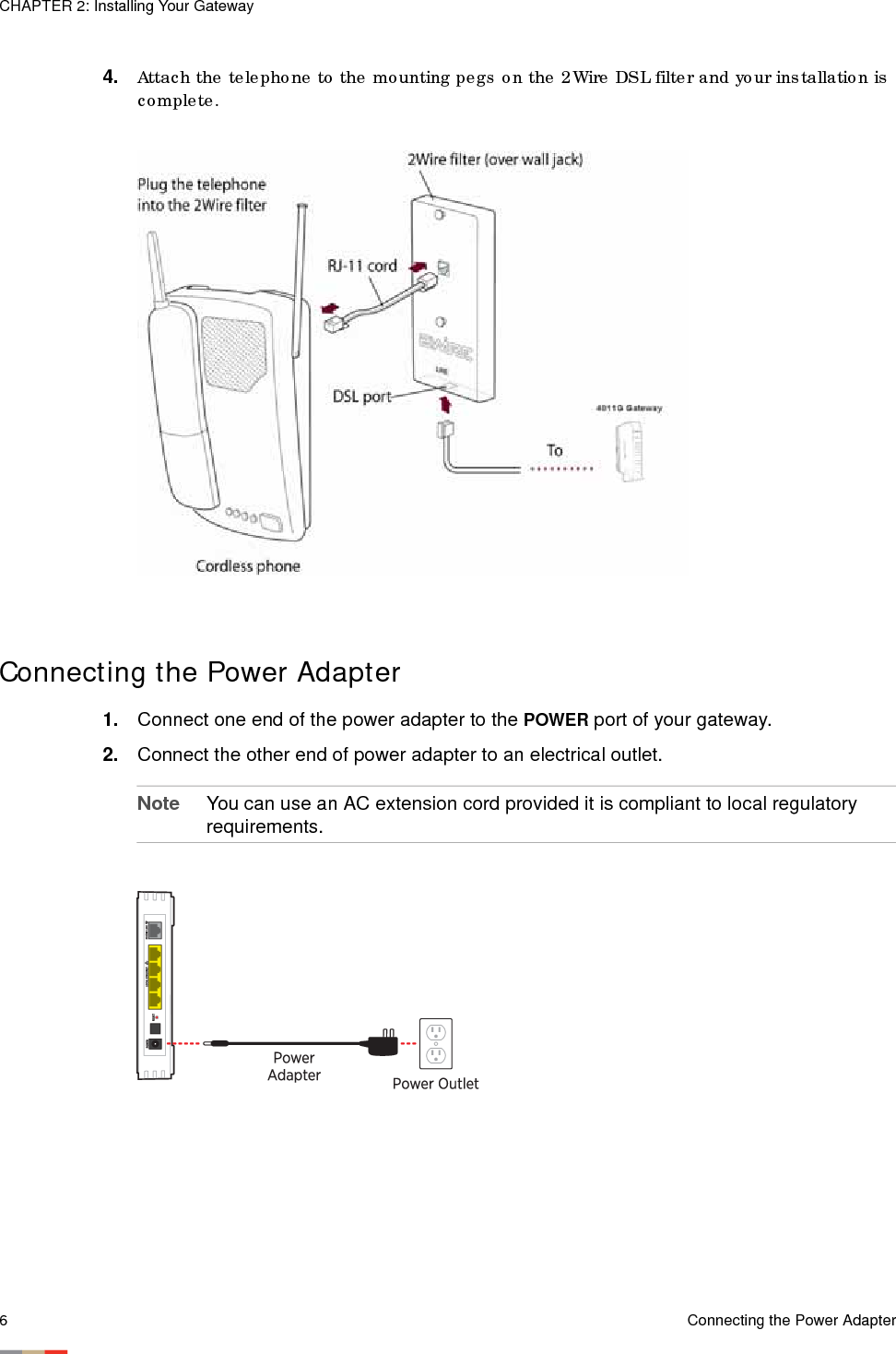 CHAPTER 2: Installing Your Gateway6Connecting the Power Adapter4. Attach the telephone to the mounting pegs on the 2Wire DSL filter and your installation is complete. Connecting the Power Adapter 1. Connect one end of the power adapter to the POWER port of your gateway. 2. Connect the other end of power adapter to an electrical outlet. Note You can use an AC extension cord provided it is compliant to local regulatory requirements.