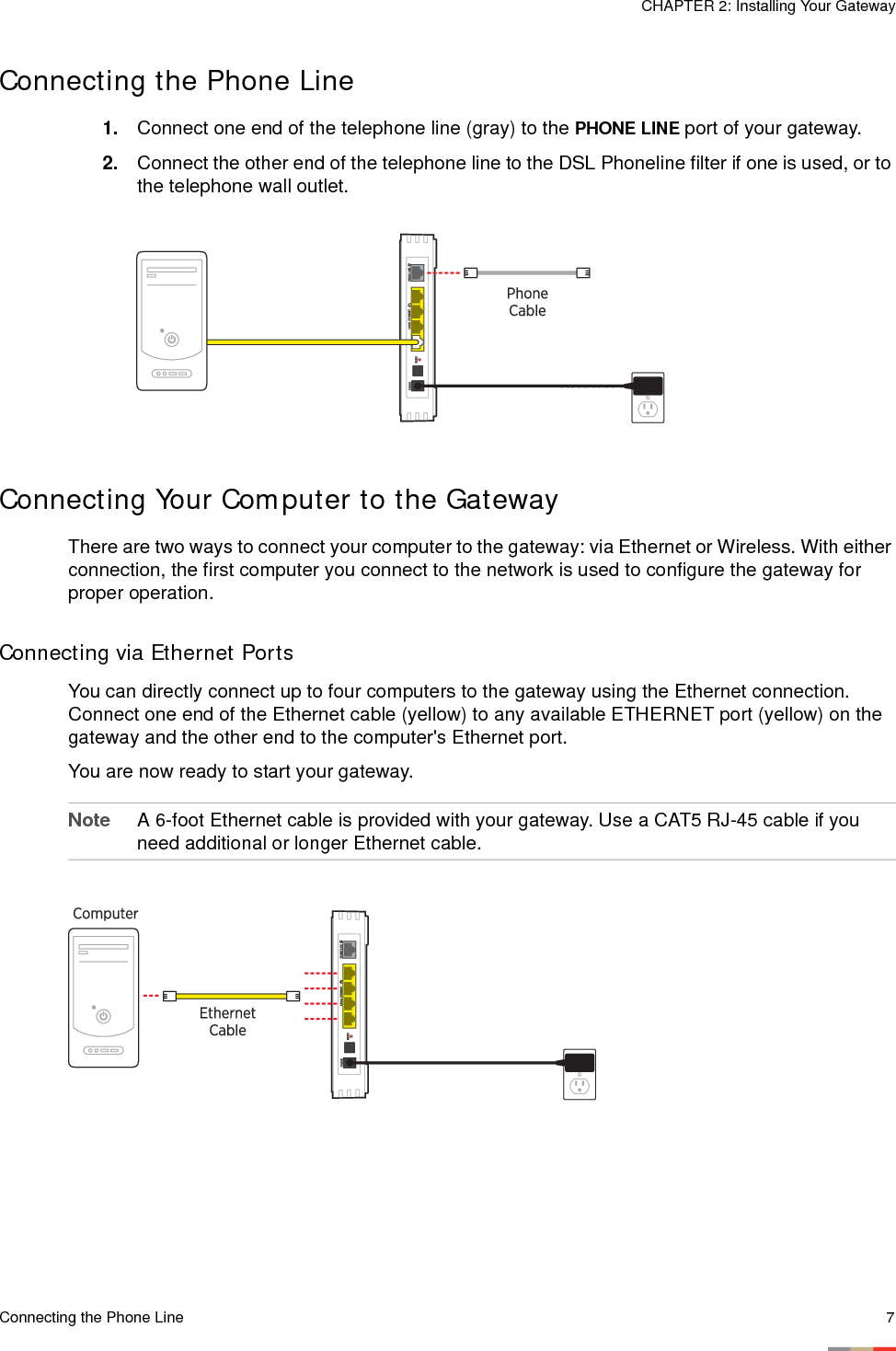 Connecting the Phone Line 7CHAPTER 2: Installing Your GatewayConnecting the Phone Line1. Connect one end of the telephone line (gray) to the PHONE LINE port of your gateway. 2. Connect the other end of the telephone line to the DSL Phoneline filter if one is used, or to the telephone wall outlet. Connecting Your Computer to the GatewayThere are two ways to connect your computer to the gateway: via Ethernet or Wireless. With either connection, the first computer you connect to the network is used to configure the gateway for proper operation. Connecting via Ethernet PortsYou can directly connect up to four computers to the gateway using the Ethernet connection. Connect one end of the Ethernet cable (yellow) to any available ETHERNET port (yellow) on the gateway and the other end to the computer&apos;s Ethernet port. You are now ready to start your gateway. Note A 6-foot Ethernet cable is provided with your gateway. Use a CAT5 RJ-45 cable if you need additional or longer Ethernet cable. 