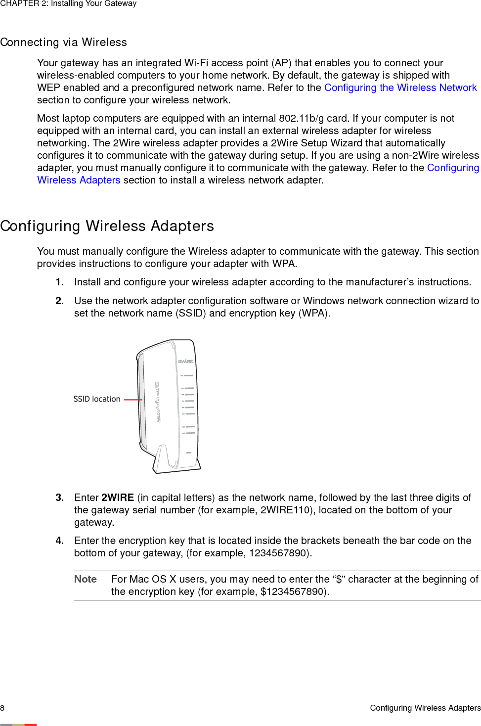 CHAPTER 2: Installing Your Gateway8Configuring Wireless AdaptersConnecting via Wireless Your gateway has an integrated Wi-Fi access point (AP) that enables you to connect your wireless-enabled computers to your home network. By default, the gateway is shipped with WEP enabled and a preconfigured network name. Refer to the Configuring the Wireless Network section to configure your wireless network. Most laptop computers are equipped with an internal 802.11b/g card. If your computer is not equipped with an internal card, you can install an external wireless adapter for wireless networking. The 2Wire wireless adapter provides a 2Wire Setup Wizard that automatically configures it to communicate with the gateway during setup. If you are using a non-2Wire wireless adapter, you must manually configure it to communicate with the gateway. Refer to the Configuring Wireless Adapters section to install a wireless network adapter. Configuring Wireless AdaptersYou must manually configure the Wireless adapter to communicate with the gateway. This section provides instructions to configure your adapter with WPA. 1. Install and configure your wireless adapter according to the manufacturer’s instructions.2. Use the network adapter configuration software or Windows network connection wizard to set the network name (SSID) and encryption key (WPA). 3. Enter 2WIRE (in capital letters) as the network name, followed by the last three digits of the gateway serial number (for example, 2WIRE110), located on the bottom of your gateway. 4. Enter the encryption key that is located inside the brackets beneath the bar code on the bottom of your gateway, (for example, 1234567890). Note For Mac OS X users, you may need to enter the “$” character at the beginning of the encryption key (for example, $1234567890). 