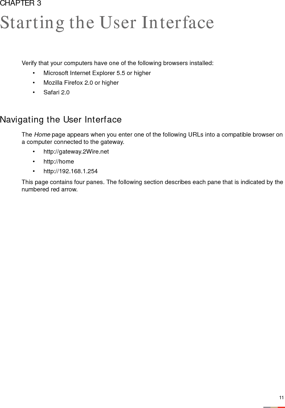 11CHAPTER 3Starting the User InterfaceVerify that your computers have one of the following browsers installed: • Microsoft Internet Explorer 5.5 or higher• Mozilla Firefox 2.0 or higher• Safari 2.0Navigating the User InterfaceThe Home page appears when you enter one of the following URLs into a compatible browser on a computer connected to the gateway. • http://gateway.2Wire.net • http://home• http://192.168.1.254 This page contains four panes. The following section describes each pane that is indicated by the numbered red arrow. 