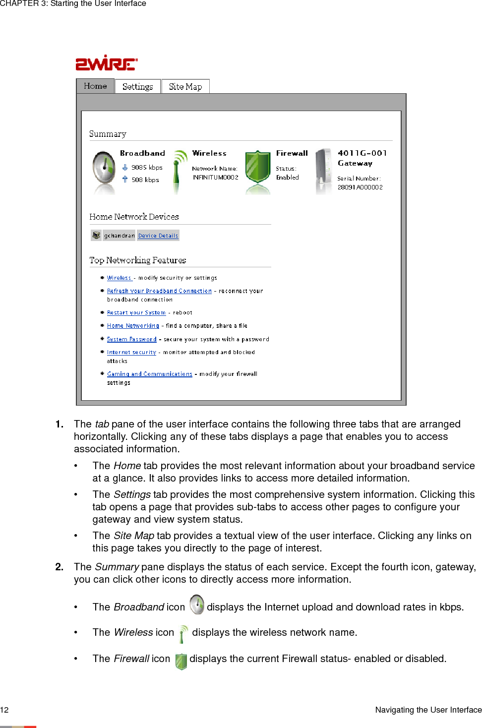 CHAPTER 3: Starting the User Interface12 Navigating the User Interface1. The tab pane of the user interface contains the following three tabs that are arranged horizontally. Clicking any of these tabs displays a page that enables you to access associated information. •The Home tab provides the most relevant information about your broadband service at a glance. It also provides links to access more detailed information. •The Settings tab provides the most comprehensive system information. Clicking this tab opens a page that provides sub-tabs to access other pages to configure your gateway and view system status. •The Site Map tab provides a textual view of the user interface. Clicking any links on this page takes you directly to the page of interest. 2. The Summary pane displays the status of each service. Except the fourth icon, gateway, you can click other icons to directly access more information. •The Broadband icon  displays the Internet upload and download rates in kbps.•The Wireless icon   displays the wireless network name.•The Firewall icon   displays the current Firewall status- enabled or disabled.