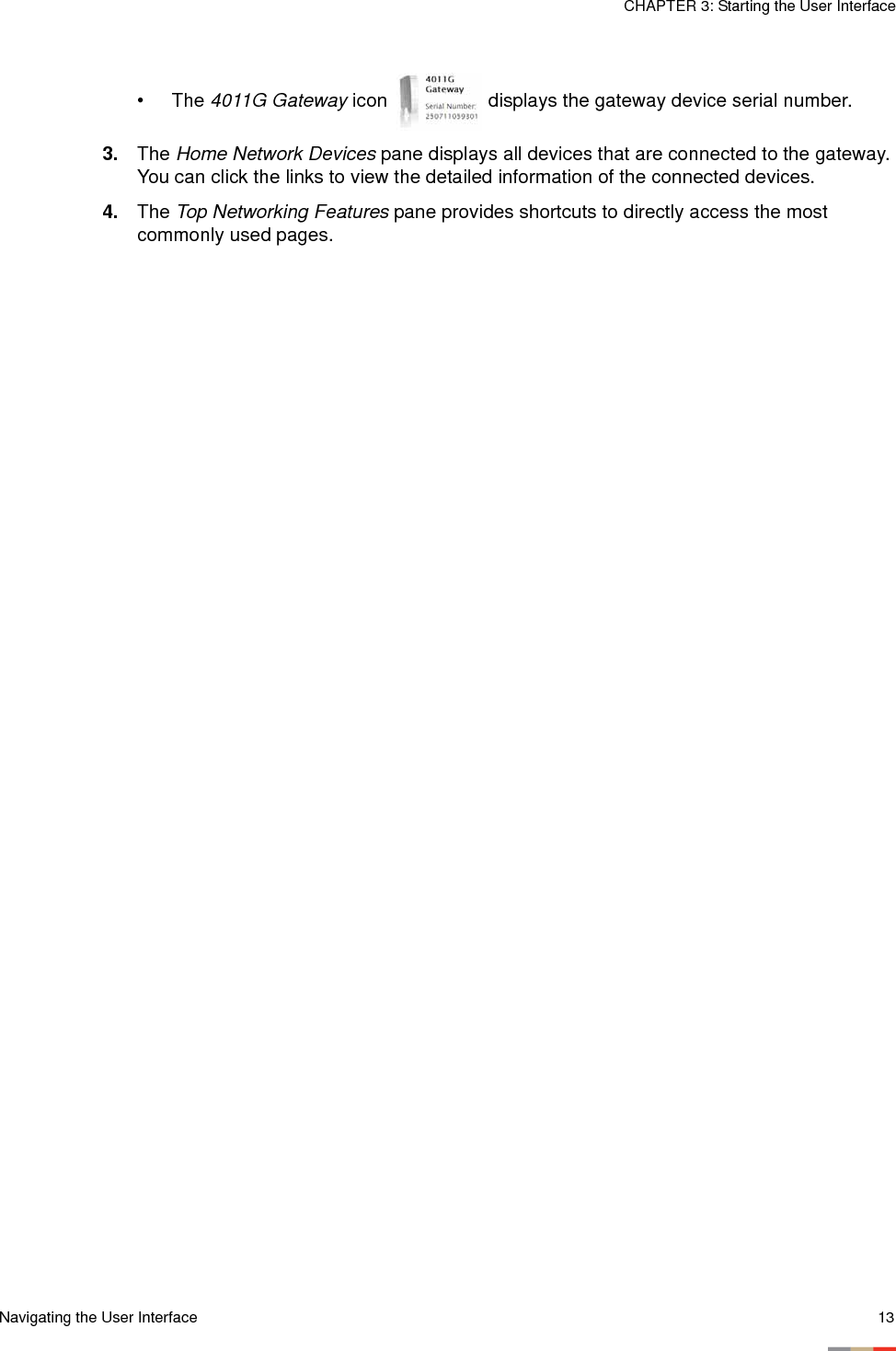 Navigating the User Interface 13CHAPTER 3: Starting the User Interface•The 4011G Gateway icon   displays the gateway device serial number.3. The Home Network Devices pane displays all devices that are connected to the gateway. You can click the links to view the detailed information of the connected devices. 4. The Top Networking Features pane provides shortcuts to directly access the most commonly used pages. 
