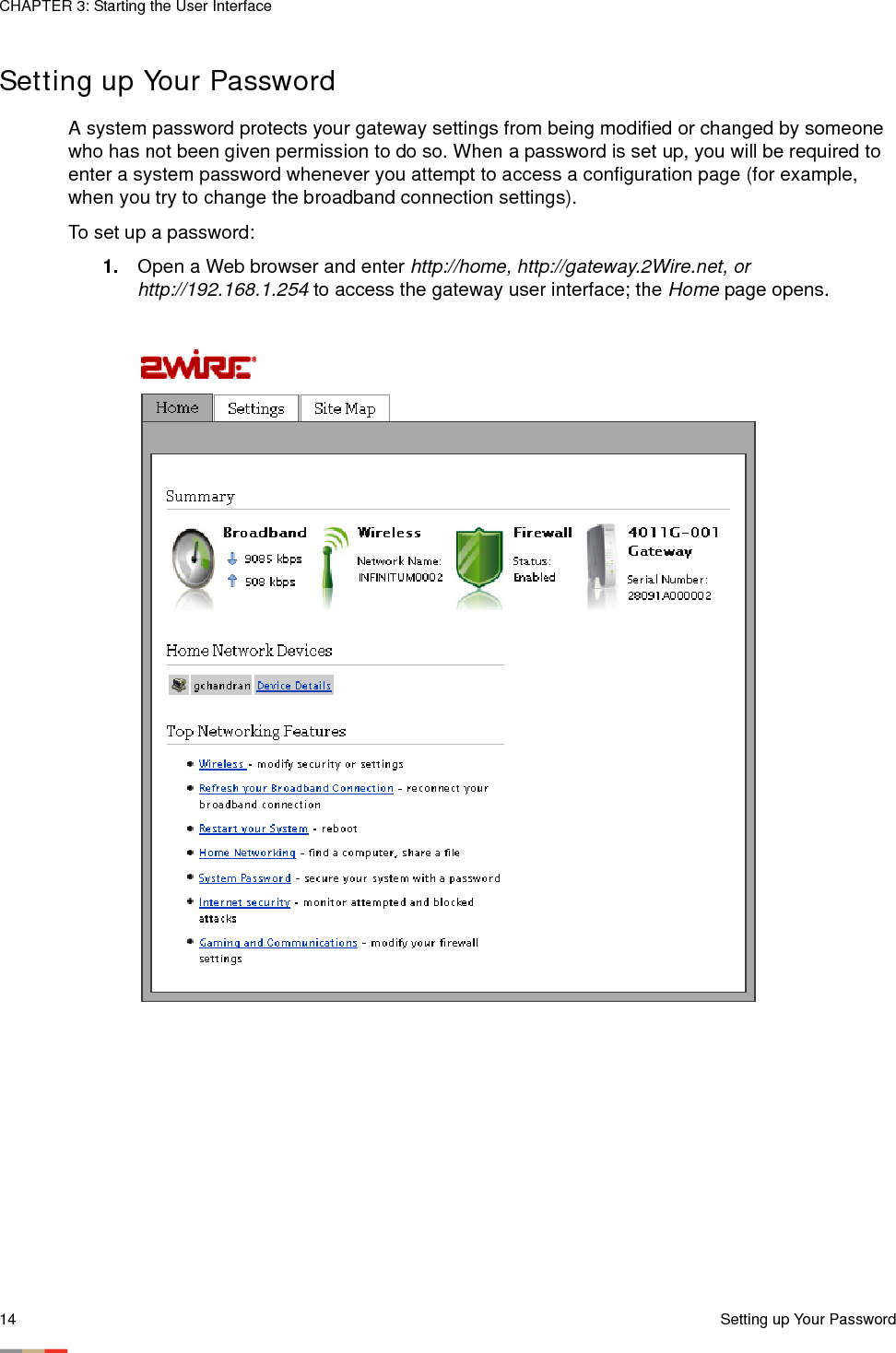 CHAPTER 3: Starting the User Interface14 Setting up Your PasswordSetting up Your PasswordA system password protects your gateway settings from being modified or changed by someone who has not been given permission to do so. When a password is set up, you will be required to enter a system password whenever you attempt to access a configuration page (for example, when you try to change the broadband connection settings). To set up a password:1. Open a Web browser and enter http://home, http://gateway.2Wire.net, or http://192.168.1.254 to access the gateway user interface; the Home page opens. 