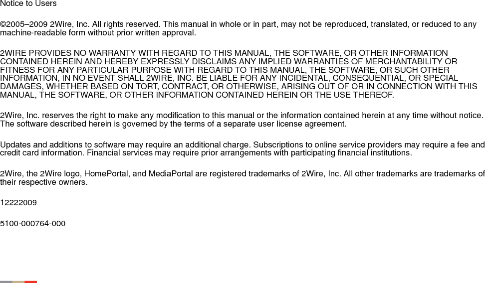 Notice to Users©2005–2009 2Wire, Inc. All rights reserved. This manual in whole or in part, may not be reproduced, translated, or reduced to any machine-readable form without prior written approval. 2WIRE PROVIDES NO WARRANTY WITH REGARD TO THIS MANUAL, THE SOFTWARE, OR OTHER INFORMATION CONTAINED HEREIN AND HEREBY EXPRESSLY DISCLAIMS ANY IMPLIED WARRANTIES OF MERCHANTABILITY OR FITNESS FOR ANY PARTICULAR PURPOSE WITH REGARD TO THIS MANUAL, THE SOFTWARE, OR SUCH OTHER INFORMATION, IN NO EVENT SHALL 2WIRE, INC. BE LIABLE FOR ANY INCIDENTAL, CONSEQUENTIAL, OR SPECIAL DAMAGES, WHETHER BASED ON TORT, CONTRACT, OR OTHERWISE, ARISING OUT OF OR IN CONNECTION WITH THIS MANUAL, THE SOFTWARE, OR OTHER INFORMATION CONTAINED HEREIN OR THE USE THEREOF. 2Wire, Inc. reserves the right to make any modification to this manual or the information contained herein at any time without notice. The software described herein is governed by the terms of a separate user license agreement. Updates and additions to software may require an additional charge. Subscriptions to online service providers may require a fee and credit card information. Financial services may require prior arrangements with participating financial institutions. 2Wire, the 2Wire logo, HomePortal, and MediaPortal are registered trademarks of 2Wire, Inc. All other trademarks are trademarks of their respective owners. 122220095100-000764-000