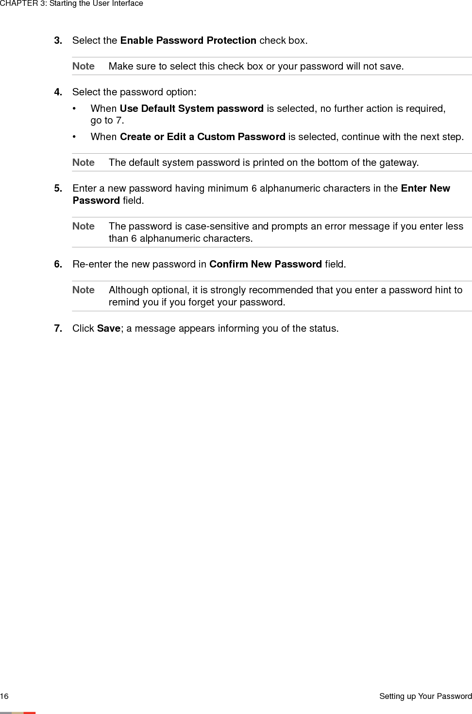 CHAPTER 3: Starting the User Interface16 Setting up Your Password3. Select the Enable Password Protection check box. Note Make sure to select this check box or your password will not save.4. Select the password option:• When Use Default System password is selected, no further action is required, go to 7. • When Create or Edit a Custom Password is selected, continue with the next step.Note The default system password is printed on the bottom of the gateway.5. Enter a new password having minimum 6 alphanumeric characters in the Enter New Password field. Note The password is case-sensitive and prompts an error message if you enter less than 6 alphanumeric characters.6. Re-enter the new password in Confirm New Password field. Note Although optional, it is strongly recommended that you enter a password hint to remind you if you forget your password.7. Click Save; a message appears informing you of the status. 