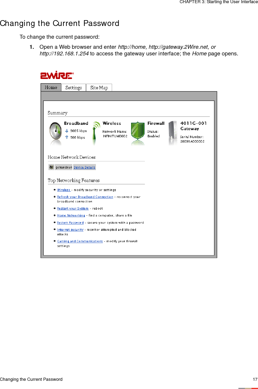 Changing the Current Password 17CHAPTER 3: Starting the User InterfaceChanging the Current PasswordTo change the current password:1. Open a Web browser and enter http://home, http://gateway.2Wire.net, or http://192.168.1.254 to access the gateway user interface; the Home page opens. 