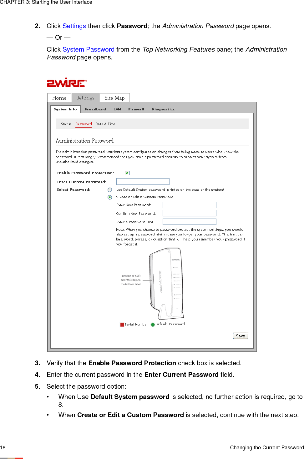 CHAPTER 3: Starting the User Interface18 Changing the Current Password2. Click Settings then click Password; the Administration Password page opens. — Or — Click System Password from the Top Networking Features pane; the Administration Password page opens. 3. Verify that the Enable Password Protection check box is selected. 4. Enter the current password in the Enter Current Password field. 5. Select the password option:• When Use Default System password is selected, no further action is required, go to 8. • When Create or Edit a Custom Password is selected, continue with the next step.