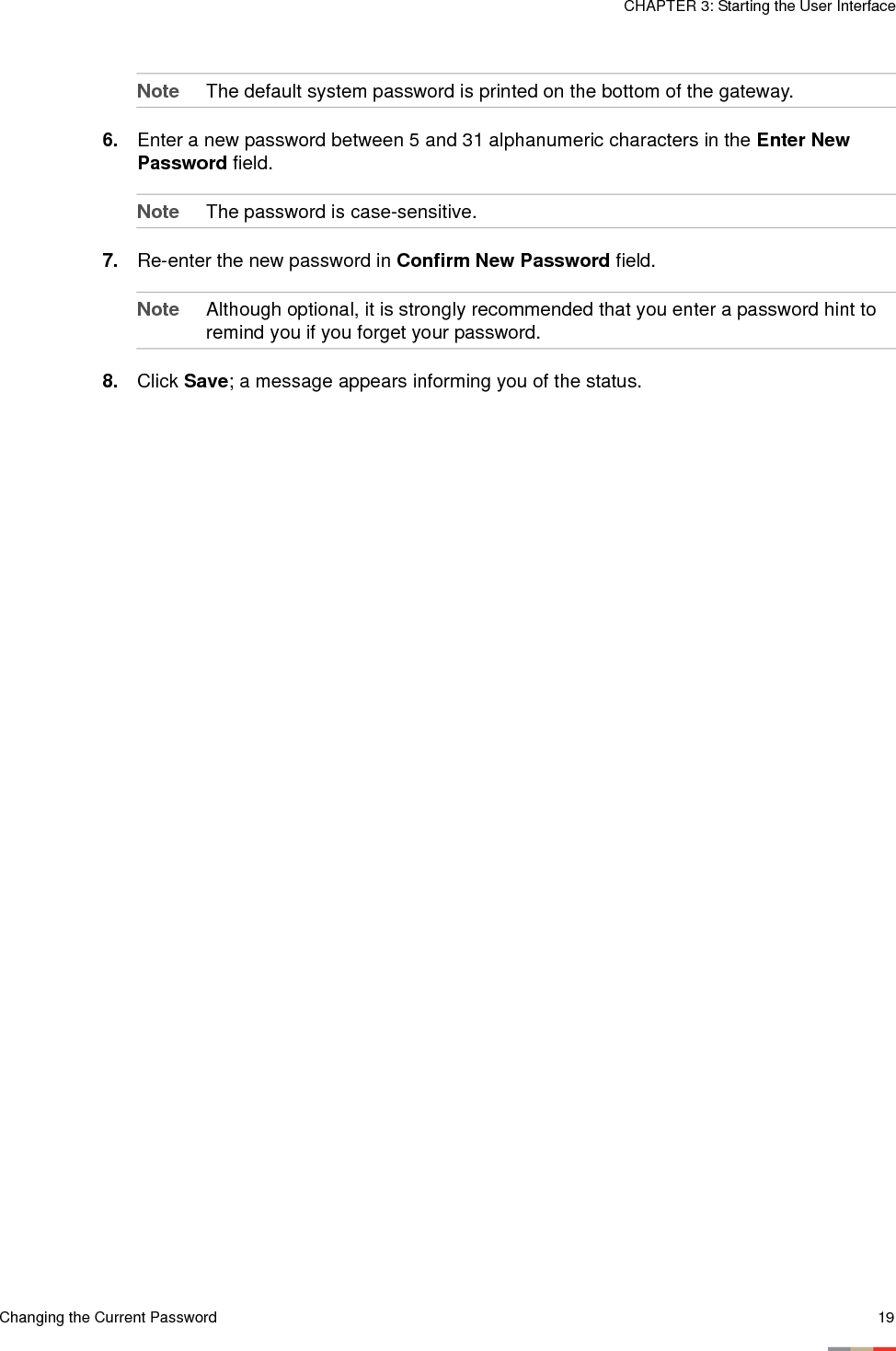 Changing the Current Password 19CHAPTER 3: Starting the User InterfaceNote The default system password is printed on the bottom of the gateway.6. Enter a new password between 5 and 31 alphanumeric characters in the Enter New Password field. Note The password is case-sensitive.7. Re-enter the new password in Confirm New Password field. Note Although optional, it is strongly recommended that you enter a password hint to remind you if you forget your password.8. Click Save; a message appears informing you of the status. 