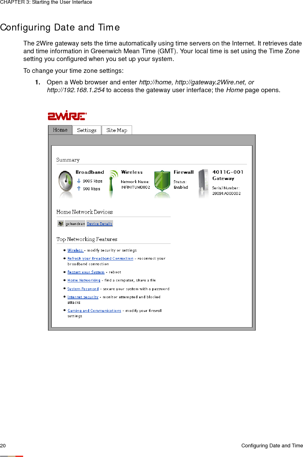 CHAPTER 3: Starting the User Interface20 Configuring Date and TimeConfiguring Date and TimeThe 2Wire gateway sets the time automatically using time servers on the Internet. It retrieves date and time information in Greenwich Mean Time (GMT). Your local time is set using the Time Zone setting you configured when you set up your system. To change your time zone settings:1. Open a Web browser and enter http://home, http://gateway.2Wire.net, or http://192.168.1.254 to access the gateway user interface; the Home page opens. 