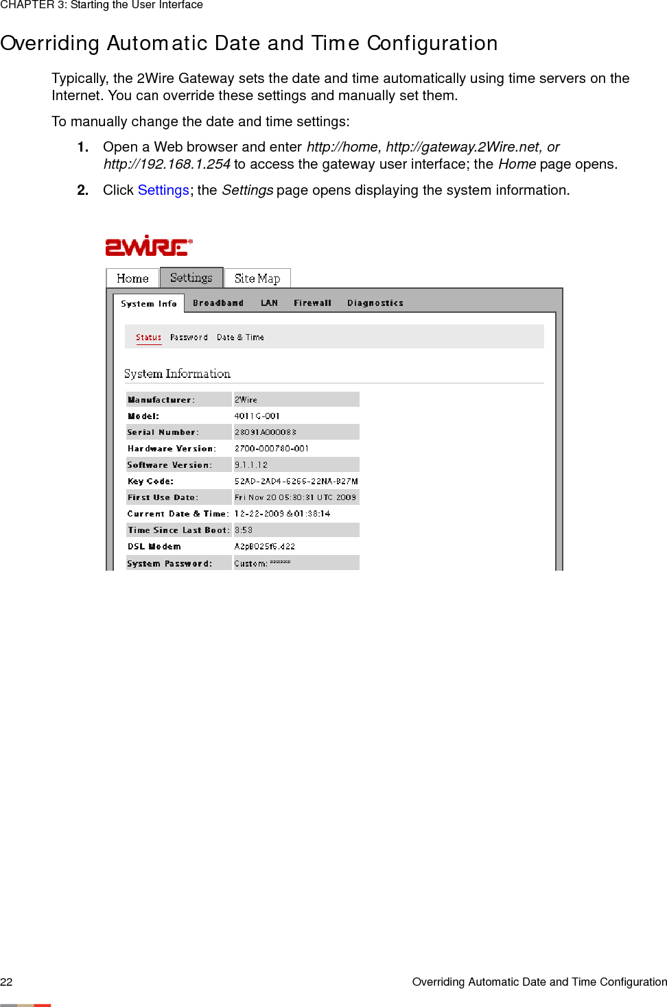 CHAPTER 3: Starting the User Interface22 Overriding Automatic Date and Time ConfigurationOverriding Automatic Date and Time ConfigurationTypically, the 2Wire Gateway sets the date and time automatically using time servers on the Internet. You can override these settings and manually set them.To manually change the date and time settings:1. Open a Web browser and enter http://home, http://gateway.2Wire.net, or http://192.168.1.254 to access the gateway user interface; the Home page opens. 2. Click Settings; the Settings page opens displaying the system information.