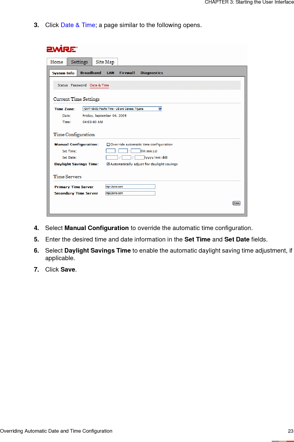 Overriding Automatic Date and Time Configuration 23CHAPTER 3: Starting the User Interface3. Click Date &amp; Time; a page similar to the following opens.4. Select Manual Configuration to override the automatic time configuration.5. Enter the desired time and date information in the Set Time and Set Date fields. 6. Select Daylight Savings Time to enable the automatic daylight saving time adjustment, if applicable. 7. Click Save. 