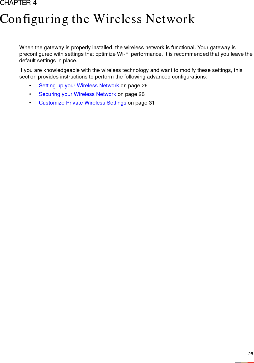 25CHAPTER 4Configuring the Wireless NetworkWhen the gateway is properly installed, the wireless network is functional. Your gateway is preconfigured with settings that optimize Wi-Fi performance. It is recommended that you leave the default settings in place.If you are knowledgeable with the wireless technology and want to modify these settings, this section provides instructions to perform the following advanced configurations: •Setting up your Wireless Network on page 26•Securing your Wireless Network on page 28•Customize Private Wireless Settings on page 31