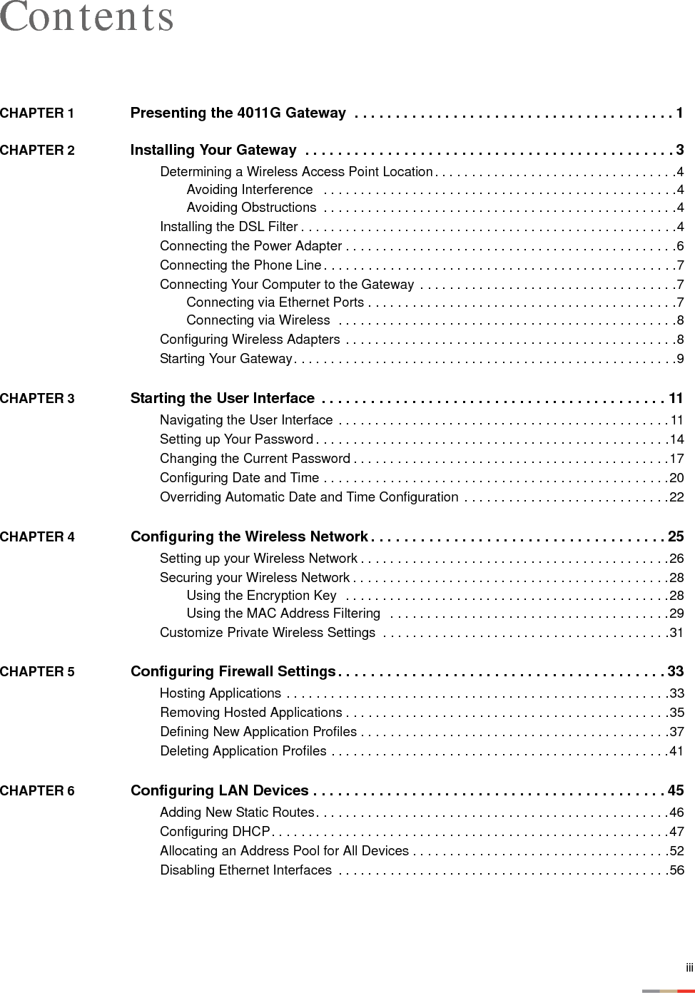 iiiContentsCHAPTER 1  Presenting the 4011G Gateway  . . . . . . . . . . . . . . . . . . . . . . . . . . . . . . . . . . . . . . . 1CHAPTER 2  Installing Your Gateway  . . . . . . . . . . . . . . . . . . . . . . . . . . . . . . . . . . . . . . . . . . . . . 3Determining a Wireless Access Point Location. . . . . . . . . . . . . . . . . . . . . . . . . . . . . . . . .4Avoiding Interference   . . . . . . . . . . . . . . . . . . . . . . . . . . . . . . . . . . . . . . . . . . . . . . . .4Avoiding Obstructions  . . . . . . . . . . . . . . . . . . . . . . . . . . . . . . . . . . . . . . . . . . . . . . . .4Installing the DSL Filter . . . . . . . . . . . . . . . . . . . . . . . . . . . . . . . . . . . . . . . . . . . . . . . . . . .4Connecting the Power Adapter . . . . . . . . . . . . . . . . . . . . . . . . . . . . . . . . . . . . . . . . . . . . .6Connecting the Phone Line. . . . . . . . . . . . . . . . . . . . . . . . . . . . . . . . . . . . . . . . . . . . . . . .7Connecting Your Computer to the Gateway  . . . . . . . . . . . . . . . . . . . . . . . . . . . . . . . . . . .7Connecting via Ethernet Ports . . . . . . . . . . . . . . . . . . . . . . . . . . . . . . . . . . . . . . . . . .7Connecting via Wireless  . . . . . . . . . . . . . . . . . . . . . . . . . . . . . . . . . . . . . . . . . . . . . .8Configuring Wireless Adapters . . . . . . . . . . . . . . . . . . . . . . . . . . . . . . . . . . . . . . . . . . . . .8Starting Your Gateway. . . . . . . . . . . . . . . . . . . . . . . . . . . . . . . . . . . . . . . . . . . . . . . . . . . .9CHAPTER 3  Starting the User Interface  . . . . . . . . . . . . . . . . . . . . . . . . . . . . . . . . . . . . . . . . . . 11Navigating the User Interface . . . . . . . . . . . . . . . . . . . . . . . . . . . . . . . . . . . . . . . . . . . . .11Setting up Your Password . . . . . . . . . . . . . . . . . . . . . . . . . . . . . . . . . . . . . . . . . . . . . . . .14Changing the Current Password . . . . . . . . . . . . . . . . . . . . . . . . . . . . . . . . . . . . . . . . . . .17Configuring Date and Time . . . . . . . . . . . . . . . . . . . . . . . . . . . . . . . . . . . . . . . . . . . . . . .20Overriding Automatic Date and Time Configuration  . . . . . . . . . . . . . . . . . . . . . . . . . . . .22CHAPTER 4  Configuring the Wireless Network . . . . . . . . . . . . . . . . . . . . . . . . . . . . . . . . . . . . 25Setting up your Wireless Network . . . . . . . . . . . . . . . . . . . . . . . . . . . . . . . . . . . . . . . . . .26Securing your Wireless Network . . . . . . . . . . . . . . . . . . . . . . . . . . . . . . . . . . . . . . . . . . .28Using the Encryption Key  . . . . . . . . . . . . . . . . . . . . . . . . . . . . . . . . . . . . . . . . . . . .28Using the MAC Address Filtering  . . . . . . . . . . . . . . . . . . . . . . . . . . . . . . . . . . . . . .29Customize Private Wireless Settings  . . . . . . . . . . . . . . . . . . . . . . . . . . . . . . . . . . . . . . .31CHAPTER 5  Configuring Firewall Settings. . . . . . . . . . . . . . . . . . . . . . . . . . . . . . . . . . . . . . . . 33Hosting Applications . . . . . . . . . . . . . . . . . . . . . . . . . . . . . . . . . . . . . . . . . . . . . . . . . . . .33Removing Hosted Applications . . . . . . . . . . . . . . . . . . . . . . . . . . . . . . . . . . . . . . . . . . . .35Defining New Application Profiles . . . . . . . . . . . . . . . . . . . . . . . . . . . . . . . . . . . . . . . . . .37Deleting Application Profiles . . . . . . . . . . . . . . . . . . . . . . . . . . . . . . . . . . . . . . . . . . . . . .41CHAPTER 6  Configuring LAN Devices . . . . . . . . . . . . . . . . . . . . . . . . . . . . . . . . . . . . . . . . . . . 45Adding New Static Routes. . . . . . . . . . . . . . . . . . . . . . . . . . . . . . . . . . . . . . . . . . . . . . . .46Configuring DHCP. . . . . . . . . . . . . . . . . . . . . . . . . . . . . . . . . . . . . . . . . . . . . . . . . . . . . .47Allocating an Address Pool for All Devices . . . . . . . . . . . . . . . . . . . . . . . . . . . . . . . . . . .52Disabling Ethernet Interfaces  . . . . . . . . . . . . . . . . . . . . . . . . . . . . . . . . . . . . . . . . . . . . .56