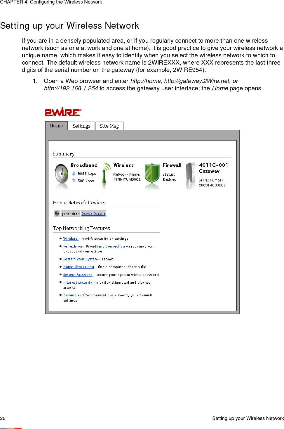 CHAPTER 4: Configuring the Wireless Network26 Setting up your Wireless NetworkSetting up your Wireless Network If you are in a densely populated area, or if you regularly connect to more than one wireless network (such as one at work and one at home), it is good practice to give your wireless network a unique name, which makes it easy to identify when you select the wireless network to which to connect. The default wireless network name is 2WIREXXX, where XXX represents the last three digits of the serial number on the gateway (for example, 2WIRE954). 1. Open a Web browser and enter http://home, http://gateway.2Wire.net, or http://192.168.1.254 to access the gateway user interface; the Home page opens.