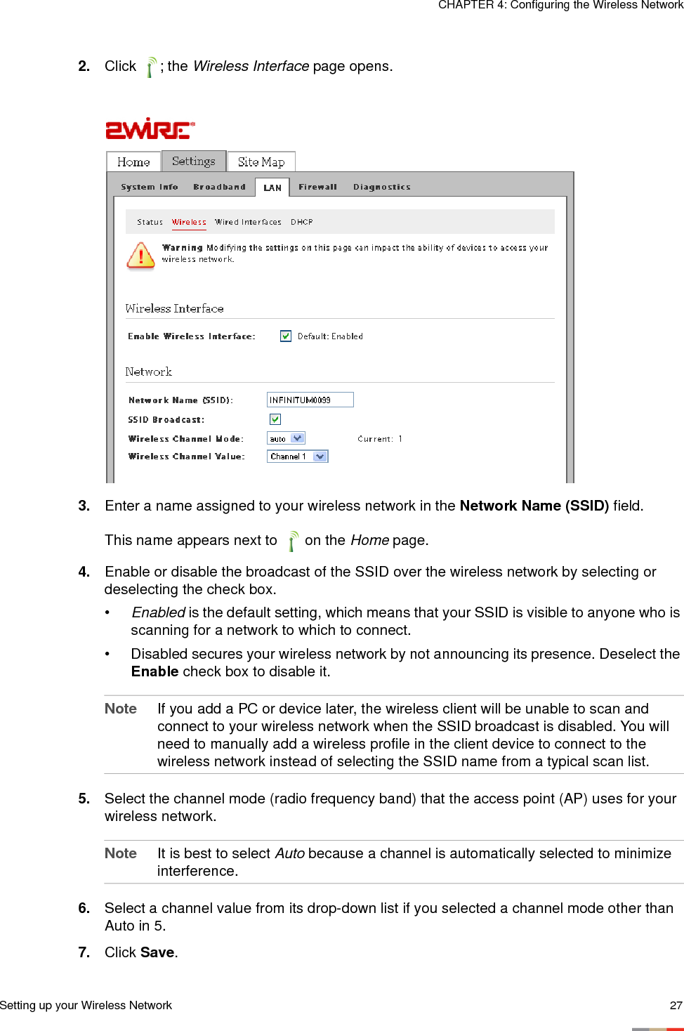 Setting up your Wireless Network 27CHAPTER 4: Configuring the Wireless Network2. Click ; the Wireless Interface page opens.3. Enter a name assigned to your wireless network in the Network Name (SSID) field.This name appears next to   on the Home page.4. Enable or disable the broadcast of the SSID over the wireless network by selecting or deselecting the check box. •Enabled is the default setting, which means that your SSID is visible to anyone who is scanning for a network to which to connect.• Disabled secures your wireless network by not announcing its presence. Deselect the Enable check box to disable it. Note If you add a PC or device later, the wireless client will be unable to scan and connect to your wireless network when the SSID broadcast is disabled. You will need to manually add a wireless profile in the client device to connect to the wireless network instead of selecting the SSID name from a typical scan list.5. Select the channel mode (radio frequency band) that the access point (AP) uses for your wireless network. Note It is best to select Auto because a channel is automatically selected to minimize interference. 6. Select a channel value from its drop-down list if you selected a channel mode other than Auto in 5. 7. Click Save. 