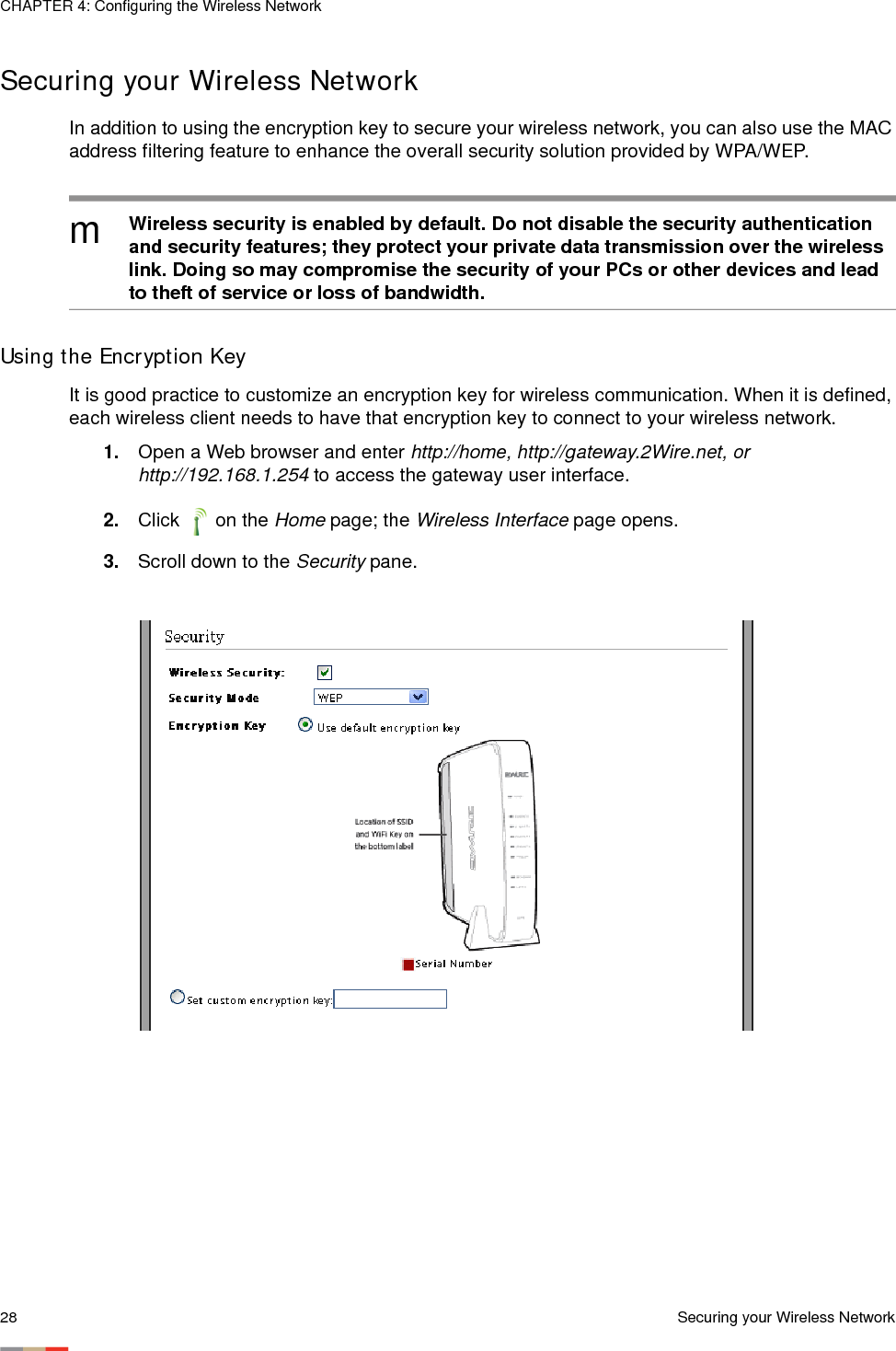 CHAPTER 4: Configuring the Wireless Network28 Securing your Wireless NetworkSecuring your Wireless Network In addition to using the encryption key to secure your wireless network, you can also use the MAC address filtering feature to enhance the overall security solution provided by WPA/WEP. Using the Encryption KeyIt is good practice to customize an encryption key for wireless communication. When it is defined, each wireless client needs to have that encryption key to connect to your wireless network. 1. Open a Web browser and enter http://home, http://gateway.2Wire.net, or http://192.168.1.254 to access the gateway user interface. 2. Click  on the Home page; the Wireless Interface page opens.3. Scroll down to the Security pane. mWireless security is enabled by default. Do not disable the security authentication and security features; they protect your private data transmission over the wireless link. Doing so may compromise the security of your PCs or other devices and lead to theft of service or loss of bandwidth. 