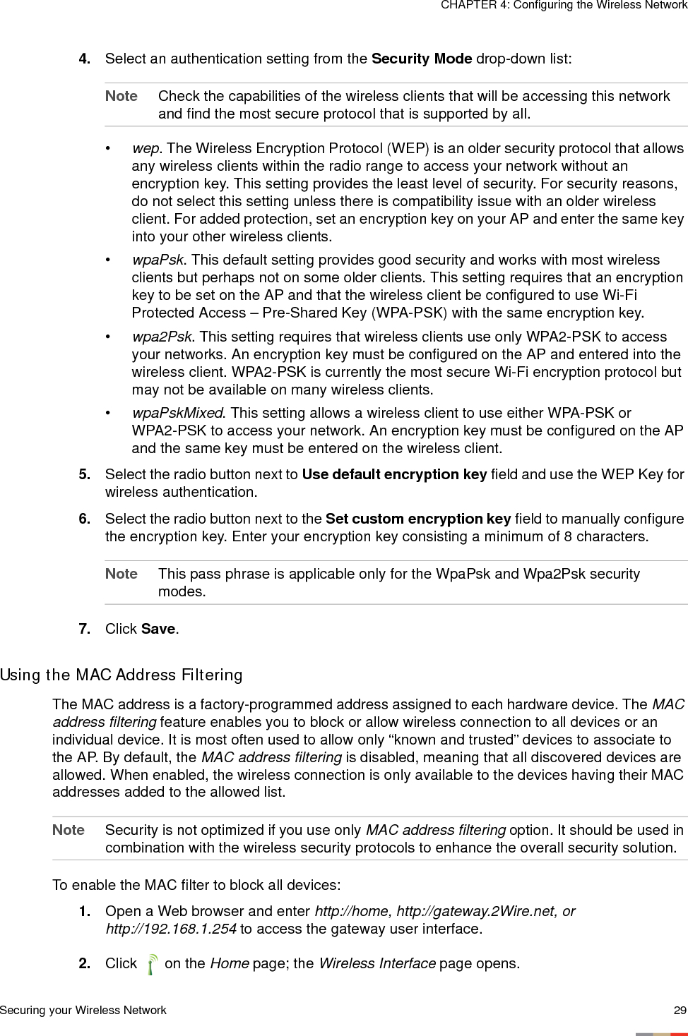 Securing your Wireless Network 29CHAPTER 4: Configuring the Wireless Network4. Select an authentication setting from the Security Mode drop-down list:Note Check the capabilities of the wireless clients that will be accessing this network and find the most secure protocol that is supported by all. •wep. The Wireless Encryption Protocol (WEP) is an older security protocol that allows any wireless clients within the radio range to access your network without an encryption key. This setting provides the least level of security. For security reasons, do not select this setting unless there is compatibility issue with an older wireless client. For added protection, set an encryption key on your AP and enter the same key into your other wireless clients.•wpaPsk. This default setting provides good security and works with most wireless clients but perhaps not on some older clients. This setting requires that an encryption key to be set on the AP and that the wireless client be configured to use Wi-Fi Protected Access – Pre-Shared Key (WPA-PSK) with the same encryption key. •wpa2Psk. This setting requires that wireless clients use only WPA2-PSK to access your networks. An encryption key must be configured on the AP and entered into the wireless client. WPA2-PSK is currently the most secure Wi-Fi encryption protocol but may not be available on many wireless clients. •wpaPskMixed. This setting allows a wireless client to use either WPA-PSK or WPA2-PSK to access your network. An encryption key must be configured on the AP and the same key must be entered on the wireless client. 5. Select the radio button next to Use default encryption key field and use the WEP Key for wireless authentication.6. Select the radio button next to the Set custom encryption key field to manually configure the encryption key. Enter your encryption key consisting a minimum of 8 characters. Note This pass phrase is applicable only for the WpaPsk and Wpa2Psk security modes.7. Click Save. Using the MAC Address FilteringThe MAC address is a factory-programmed address assigned to each hardware device. The MAC address filtering feature enables you to block or allow wireless connection to all devices or an individual device. It is most often used to allow only “known and trusted” devices to associate to the AP. By default, the MAC address filtering is disabled, meaning that all discovered devices are allowed. When enabled, the wireless connection is only available to the devices having their MAC addresses added to the allowed list. Note Security is not optimized if you use only MAC address filtering option. It should be used in combination with the wireless security protocols to enhance the overall security solution. To enable the MAC filter to block all devices: 1. Open a Web browser and enter http://home, http://gateway.2Wire.net, or http://192.168.1.254 to access the gateway user interface. 2. Click  on the Home page; the Wireless Interface page opens.