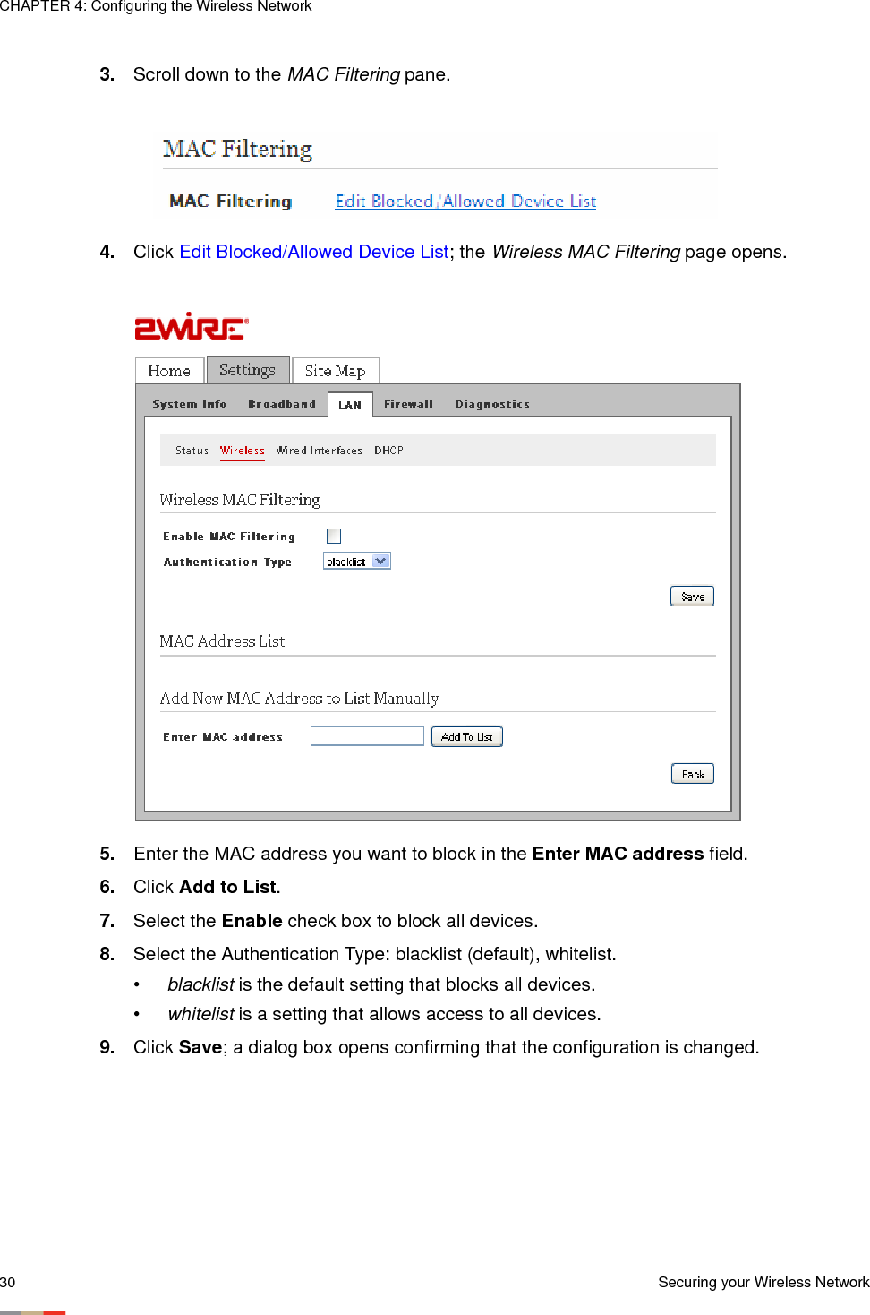 CHAPTER 4: Configuring the Wireless Network30 Securing your Wireless Network3. Scroll down to the MAC Filtering pane.4. Click Edit Blocked/Allowed Device List; the Wireless MAC Filtering page opens. 5. Enter the MAC address you want to block in the Enter MAC address field. 6. Click Add to List. 7. Select the Enable check box to block all devices. 8. Select the Authentication Type: blacklist (default), whitelist.•blacklist is the default setting that blocks all devices.•whitelist is a setting that allows access to all devices.9. Click Save; a dialog box opens confirming that the configuration is changed. 