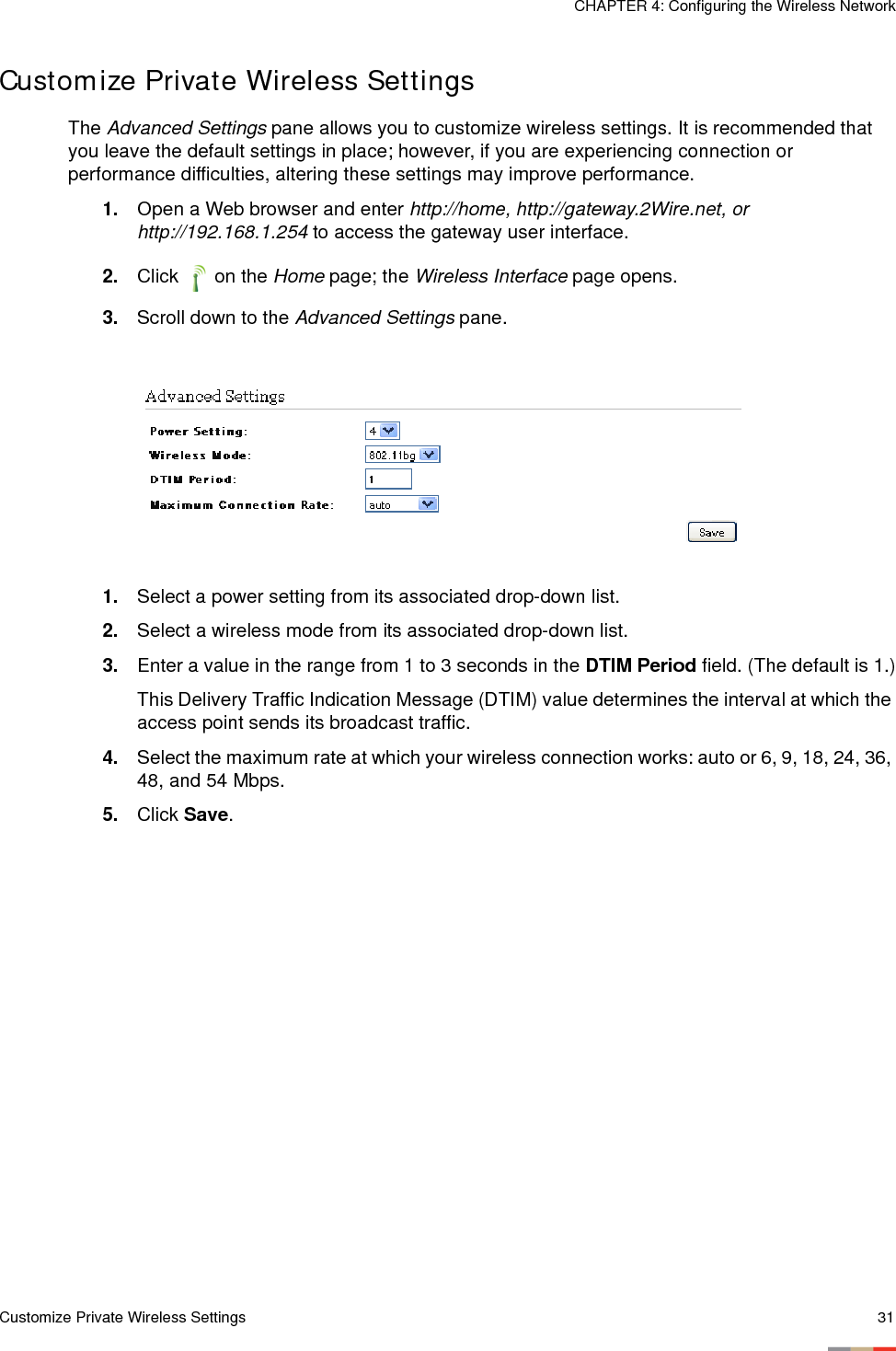 Customize Private Wireless Settings 31CHAPTER 4: Configuring the Wireless NetworkCustomize Private Wireless SettingsThe Advanced Settings pane allows you to customize wireless settings. It is recommended that you leave the default settings in place; however, if you are experiencing connection or performance difficulties, altering these settings may improve performance. 1. Open a Web browser and enter http://home, http://gateway.2Wire.net, or http://192.168.1.254 to access the gateway user interface. 2. Click  on the Home page; the Wireless Interface page opens.3. Scroll down to the Advanced Settings pane. 1. Select a power setting from its associated drop-down list. 2. Select a wireless mode from its associated drop-down list. 3. Enter a value in the range from 1 to 3 seconds in the DTIM Period field. (The default is 1.)This Delivery Traffic Indication Message (DTIM) value determines the interval at which the access point sends its broadcast traffic. 4. Select the maximum rate at which your wireless connection works: auto or 6, 9, 18, 24, 36, 48, and 54 Mbps.5. Click Save. 