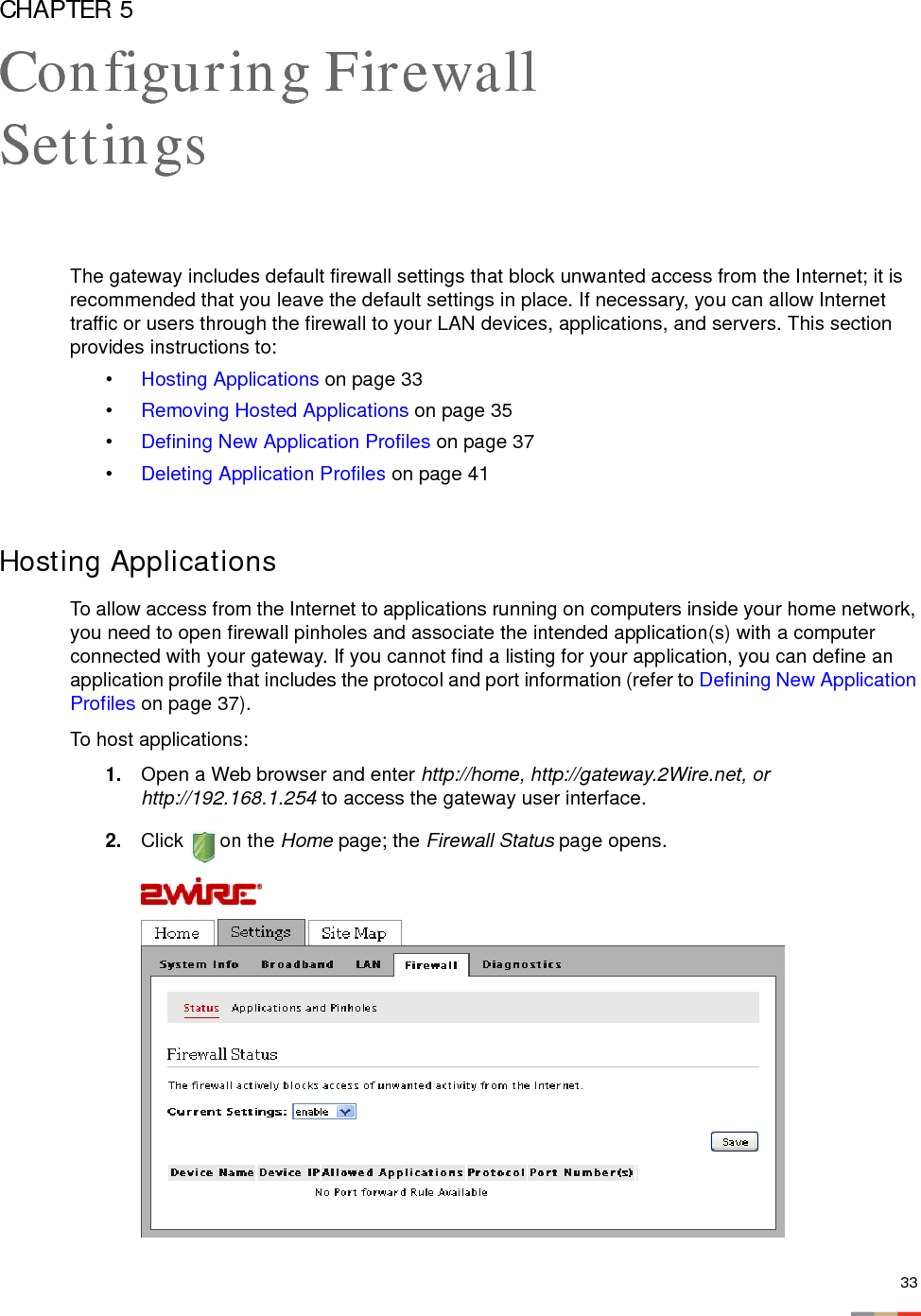 33CHAPTER 5Configuring Firewall SettingsThe gateway includes default firewall settings that block unwanted access from the Internet; it is recommended that you leave the default settings in place. If necessary, you can allow Internet traffic or users through the firewall to your LAN devices, applications, and servers. This section provides instructions to: •Hosting Applications on page 33•Removing Hosted Applications on page 35•Defining New Application Profiles on page 37•Deleting Application Profiles on page 41Hosting ApplicationsTo allow access from the Internet to applications running on computers inside your home network, you need to open firewall pinholes and associate the intended application(s) with a computer connected with your gateway. If you cannot find a listing for your application, you can define an application profile that includes the protocol and port information (refer to Defining New Application Profiles on page 37). To host applications:1. Open a Web browser and enter http://home, http://gateway.2Wire.net, or http://192.168.1.254 to access the gateway user interface. 2. Click  on the Home page; the Firewall Status page opens.