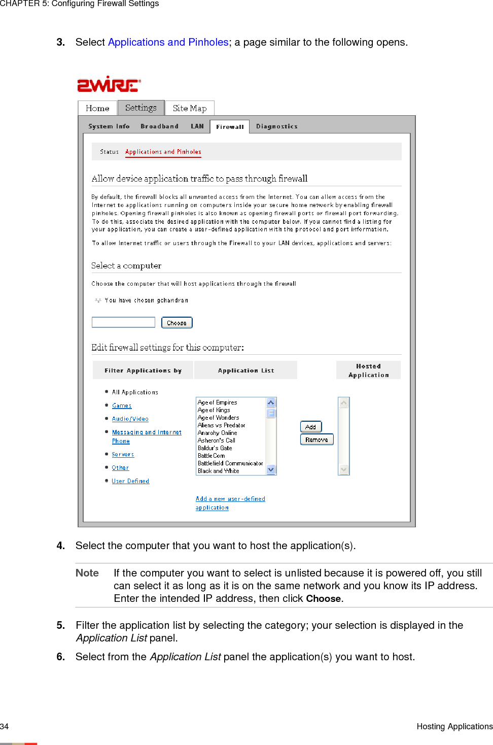 CHAPTER 5: Configuring Firewall Settings34 Hosting Applications3. Select Applications and Pinholes; a page similar to the following opens.4. Select the computer that you want to host the application(s). Note If the computer you want to select is unlisted because it is powered off, you still can select it as long as it is on the same network and you know its IP address. Enter the intended IP address, then click Choose. 5. Filter the application list by selecting the category; your selection is displayed in the Application List panel.6. Select from the Application List panel the application(s) you want to host.