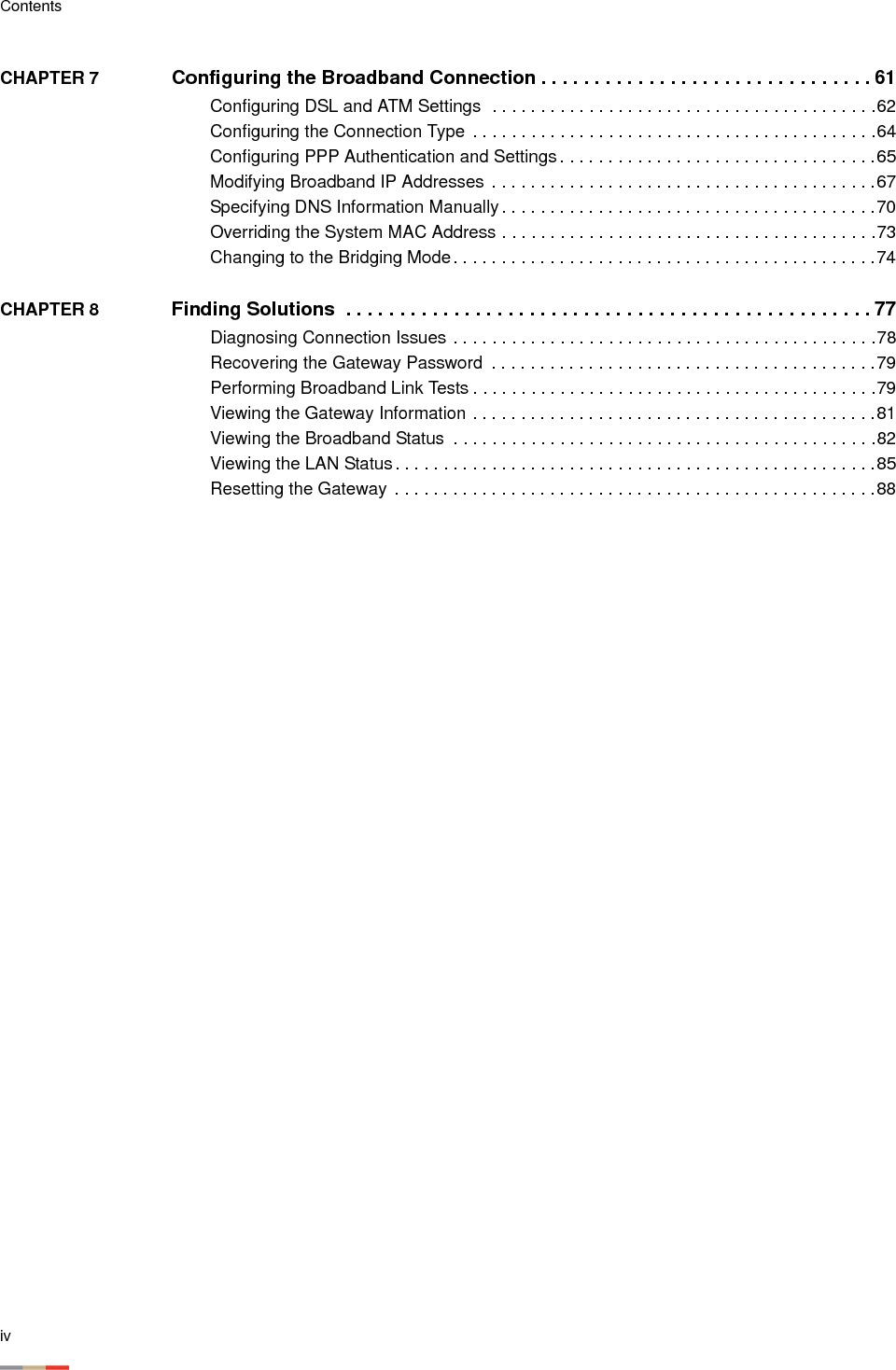 ivContentsCHAPTER 7  Configuring the Broadband Connection . . . . . . . . . . . . . . . . . . . . . . . . . . . . . . . 61Configuring DSL and ATM Settings  . . . . . . . . . . . . . . . . . . . . . . . . . . . . . . . . . . . . . . . .62Configuring the Connection Type . . . . . . . . . . . . . . . . . . . . . . . . . . . . . . . . . . . . . . . . . .64Configuring PPP Authentication and Settings. . . . . . . . . . . . . . . . . . . . . . . . . . . . . . . . .65Modifying Broadband IP Addresses  . . . . . . . . . . . . . . . . . . . . . . . . . . . . . . . . . . . . . . . .67Specifying DNS Information Manually . . . . . . . . . . . . . . . . . . . . . . . . . . . . . . . . . . . . . . .70Overriding the System MAC Address . . . . . . . . . . . . . . . . . . . . . . . . . . . . . . . . . . . . . . .73Changing to the Bridging Mode. . . . . . . . . . . . . . . . . . . . . . . . . . . . . . . . . . . . . . . . . . . .74CHAPTER 8  Finding Solutions  . . . . . . . . . . . . . . . . . . . . . . . . . . . . . . . . . . . . . . . . . . . . . . . . . 77Diagnosing Connection Issues . . . . . . . . . . . . . . . . . . . . . . . . . . . . . . . . . . . . . . . . . . . .78Recovering the Gateway Password  . . . . . . . . . . . . . . . . . . . . . . . . . . . . . . . . . . . . . . . .79Performing Broadband Link Tests . . . . . . . . . . . . . . . . . . . . . . . . . . . . . . . . . . . . . . . . . .79Viewing the Gateway Information . . . . . . . . . . . . . . . . . . . . . . . . . . . . . . . . . . . . . . . . . .81Viewing the Broadband Status  . . . . . . . . . . . . . . . . . . . . . . . . . . . . . . . . . . . . . . . . . . . .82Viewing the LAN Status. . . . . . . . . . . . . . . . . . . . . . . . . . . . . . . . . . . . . . . . . . . . . . . . . .85Resetting the Gateway  . . . . . . . . . . . . . . . . . . . . . . . . . . . . . . . . . . . . . . . . . . . . . . . . . .88